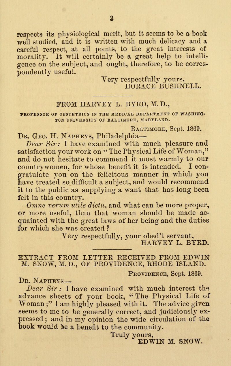 respects its physiological merit, but it seems to be a book well studied, and it is written with much delicacy and a careful respect, at all pomts, to the great interests of moralit}^ It will certainly be a great help to intelli- gence on the subject, and ought, therefore, to be corres- pondently useful. Yery respectfully yours, HORACE BUSHNELL. FROM HARVEY L. BYRD, M. D., PROFESSOR OF OBSTETRICS IN THE MEDICAL DEPARTMEXT OF ■WASHINGJ- TON UNIVERSITY OF BALTIMORE, MARYLAND. Baltimore, Sept. 1869. Dr. Geo. H. Napheys, Philadelphia— Dear Sir: I have examined with much pleasure and satisfaction your work on  The Physical Life of Woman, and do not hesitate to commend it most warmly to our countrywomen, for whose benefit it is intended. I con- gratulate 3^ou on the felicitous manner in which you have treated so difficult a subject, and would recommend it to the public as supplying a want that has long been felt in this country. Omne verum utile dictu, and what can be more proper, or more useful, than that woman should be made ac- quainted with the great laws of her being and the duties for which she was created ? Yery respectfully, your obed't servant, HARYEY L. BYRD. EXTRACT FROM LETTER RECEIYED FROM EDWIN M. SNOW, M.D., OF PROYIDENCE, RHODE ISLAND. Providekce, Sept. 1869. Dr. Napheys— Bear Sir: I have examined with much interest the advance sheets of j^our book, '' The Physical Life of Woman ; I am highly pleased with it. The advice given seems to me to be generally correct, and judiciously ex- pressed ; and in my opinion the wide circulation of the book would iDe a benefit to the community. Truly yours,