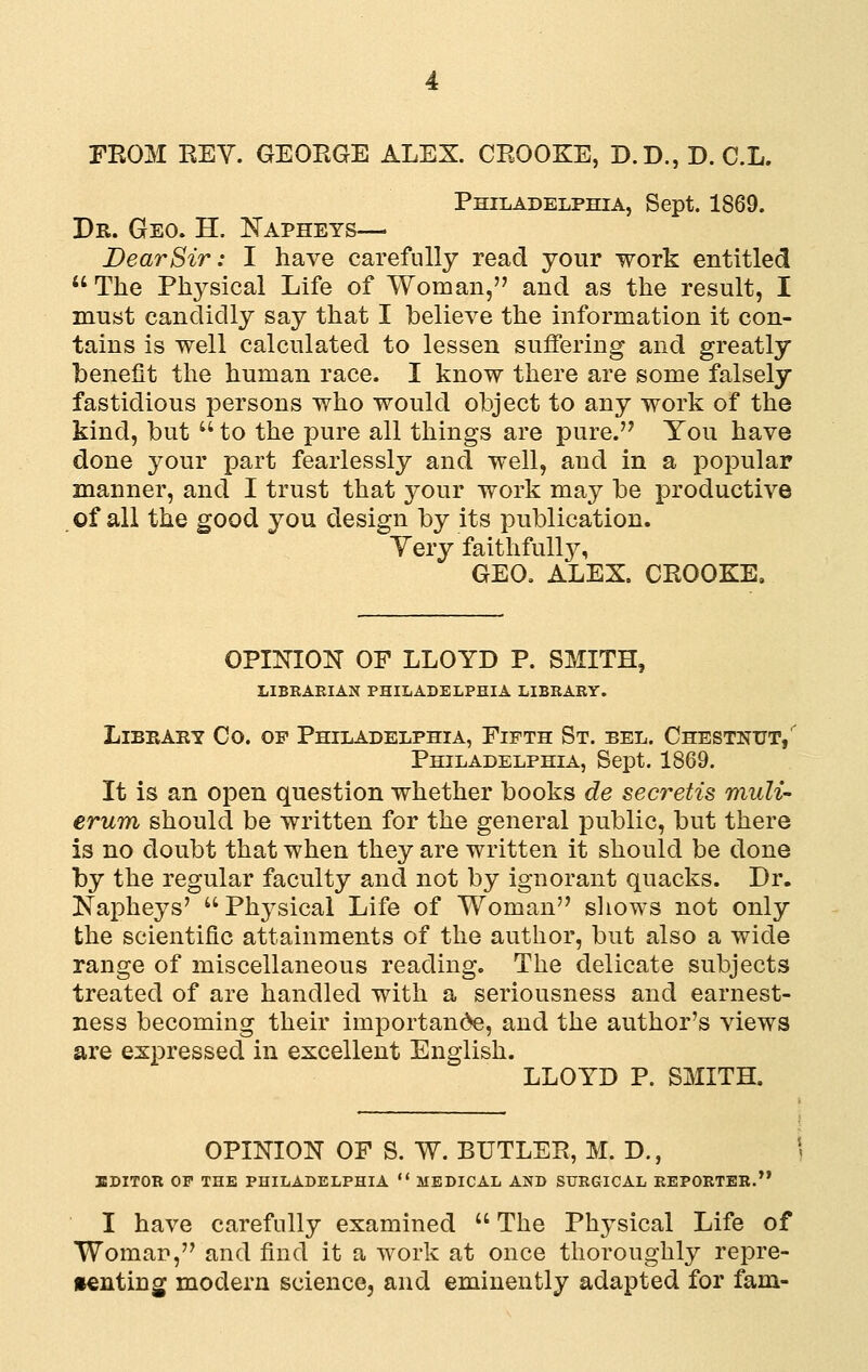 Philadelphia, Sept. 1869. Dr. Geo. H. ISTapheys— Dear Sir: I have carefully read your work entitled  The Physical Life of Woman, and as the result, I must candidly say that I believe the information it con- tains is well calculated to lessen suffering and greatly benefit the human race. I know there are some falsely fastidious persons who would object to any work of the kind, but  to the pure all things are pure. You have done your part fearlessly and well, and in a popular manner, and I trust that your work may be productive of all the good you design by its publication. Yery faitlifull3% GEO. ALEX. CROOKE, OPINION OF LLOYD P. SMITH, LIBEAEIAN PHILADELPHIA LIBEARY. Library Co. of Philadelphia, Fifth St. eel. Chestnut/ Philadelphia, Sept. 1869. It is an open question whether books de secretis muli- erum should be written for the general public, but there is no doubt that when they are written it should be done by the regular faculty and not by ignorant quacks. Dr. Napheys' ^'Physical Life of Woman sliows not only the scientific attainments of the author, but also a wide range of miscellaneous reading. The delicate subjects treated of are handled with a seriousness and earnest- ness becoming their importance, and the author's views are expressed in excellent English. LLOYD P. SMITH. OPINION OF S. W. BUTLER, M. D., ' BDITOB OP THE PHILADELPHIA  MEDICAL AND SUEGICAL KEPORTEB. I have carefully examined  The Physical Life of Woman, and find it a work at once thoroughly repre- senting modern science, and eminently adapted for fam-