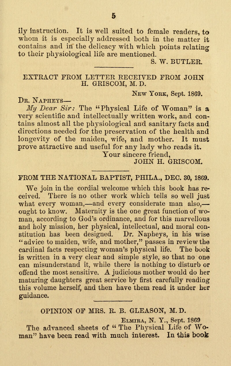 & ily Instruction. It is well suited to female readers, to wliom it is especially addressed both in the matter it contains and in the delicacy with which points relating to their physiological life are mentioned. S. W. BUTLER. EXTRACT FROM LETTER RECEIVED FROM JOHN H. GRISCOM, M. D. New York, Sept. 1869. Dr. Napheys— My Dear Sir: The Physical Life of Woman is a very scientific and intellectually written work, and con- tains almost all the physiological and sanitar}^ facts and directions needed for the preservation of the health and longevity of the maiden, wife, and mother. It must prove attractive and useful for any lady who reads it. Your sincere friend, JOHN H. GRISCOM. FROM THE NATIONAL BAPTIST, PHILA., DEC. 30, 1869. We join in the cordial welcome which this book has re- ceived. There is no other work which tells so well just what every woman,—and every considerate man also,— ought to know. Maternity is the one great function of wo- man, according to God's ordinance, and for this marvellous and holy mission, her physical, intellectual, and moral con- stitution has been designed. Dr. Napheys, in his wise ''advice to maiden, wife, and mother, passes in review the cardinal facts respecting woman's physical life. The book is written in a very clear and simple style, so that no one can misunderstand it, while there is nothing to disturb or offend the most sensitive. A judicious mother would do her maturing daughters great service by first carefully reading this volume herself, and then have them read it under her guidance. OPINION OF MRS. R. B. GLEASON, M. D. Elmira, N. Y., Sept. 1869 The advanced sheets of  The Physical Life of Wo- man have been read with much interest. In thm hook