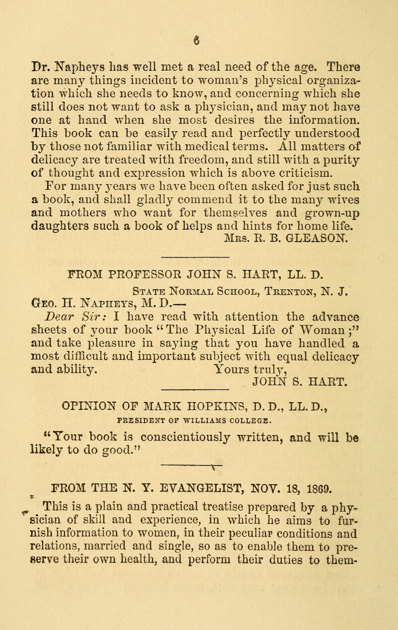 Dr. Napheys has well met a real need of the age. There are many things incident to woman's physical organiza- tion which she needs to know, and concerning which she still does not want to ask a physician, and may not have one at hand when she most desires the information. This book can be easily read and perfectly understood by those not familiar with medical terms. All matters of delicacy are treated with freedom, and still with a purity of thought and expression which is above criticism. For many years we have been often asked for just such a book, and shall gladly commend it to the many wives and mothers who want for themselves and grown-up daughters such a book of helps and hints for home life. Mrs. R. B. GLEASON. FROM PROFESSOR JOHN S. HART, LL. D. State Nokmal School, Tkenton, N. J. CrEO. H. Napheys, M. D— Dear Sir: I have read with attention the advance sheets of your book  The Phj^sical Life of Woman;'' and take pleasure in saying that you have handled a most difficult and important subject with equal delicacy and ability. Yours truly, JOHN S. HART. OPINION OF MARK HOPKINS, D. D., LL. D., PRESIDENT OF WILLIAMS COLLEGE. Tour book is conscientiously written, and will be likely to do good. FROM THE N. Y. EVANGELIST, NOV. 18, 1869. ^ This is a plain and practical treatise prepared by a phy- sician of skill and experience, in which he aims to fur- nish information to women, in their peculiar conditions and relations, married and single, so as to enable them to pre- serve their own health, and perform their duties to them-