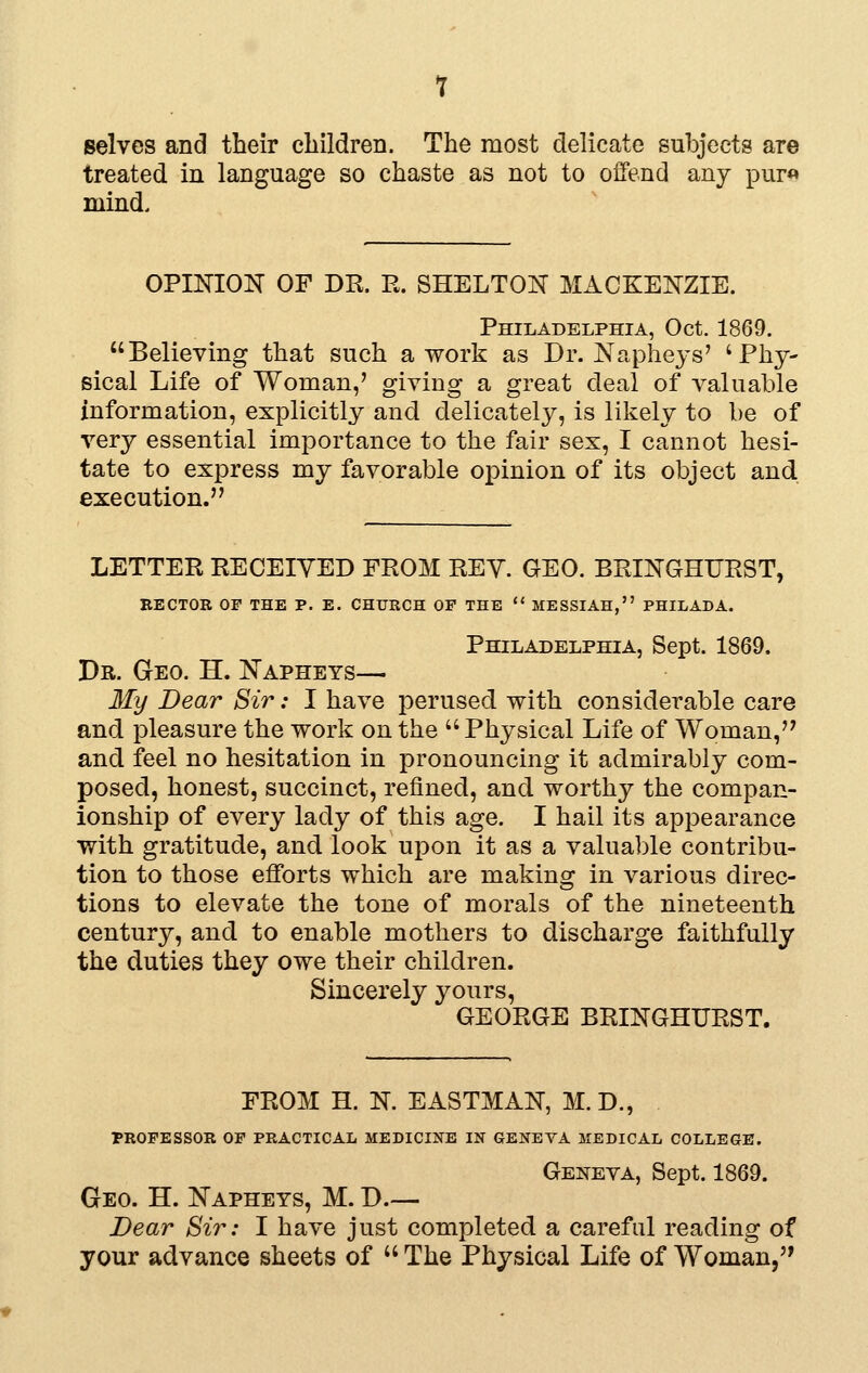 selves and their children. The most delicate subjects are treated in language so chaste as not to offend any pur« mind. OPINION OF DR. R. SHELTON MACKENZIE. Philadelphia, Oct. 1869. Believing that such a work as Dr. Napheys' 'Phy- sical Life of Woman,' giving a great deal of valuable information, explicitly and delicately, is likely to be of very essential importance to the fair sex, I cannot hesi- tate to express my favorable opinion of its object and execution. LETTER RECEIVED FROM REY. GEO. BRINGHIJRST, BECTOB OF THE P. E. CHURCH OF THE  MESSIAH, PHILADA. Philadelphia, Sept. 1869. Dr. Geo. H. Napheys— My Dear Sir: I have perused with considerable care and pleasure the work on the  Physical Life of Woman,'' and feel no hesitation in pronouncing it admirably com- posed, honest, succinct, refined, and worthy the compan- ionship of every lady of this age. I hail its appearance with gratitude, and look upon it as a valua])le contribu- tion to those efforts which are making in various direc- tions to elevate the tone of morals of the nineteenth century, and to enable mothers to discharge faithfully the duties they owe their children. Sincerely yours, GEORGE BRINGHURST. FROM H. N. EASTMAN, M. D., PROFESSOR OF PRACTICAL MEDICINE IN GENEYA MEDICAL COLLEGE. Geneva, Sept. 1869. Geo. H. Napheys, M. D.— Bear Sir: I have just completed a careful reading of your advance sheets of  The Physical Life of Woman,'*