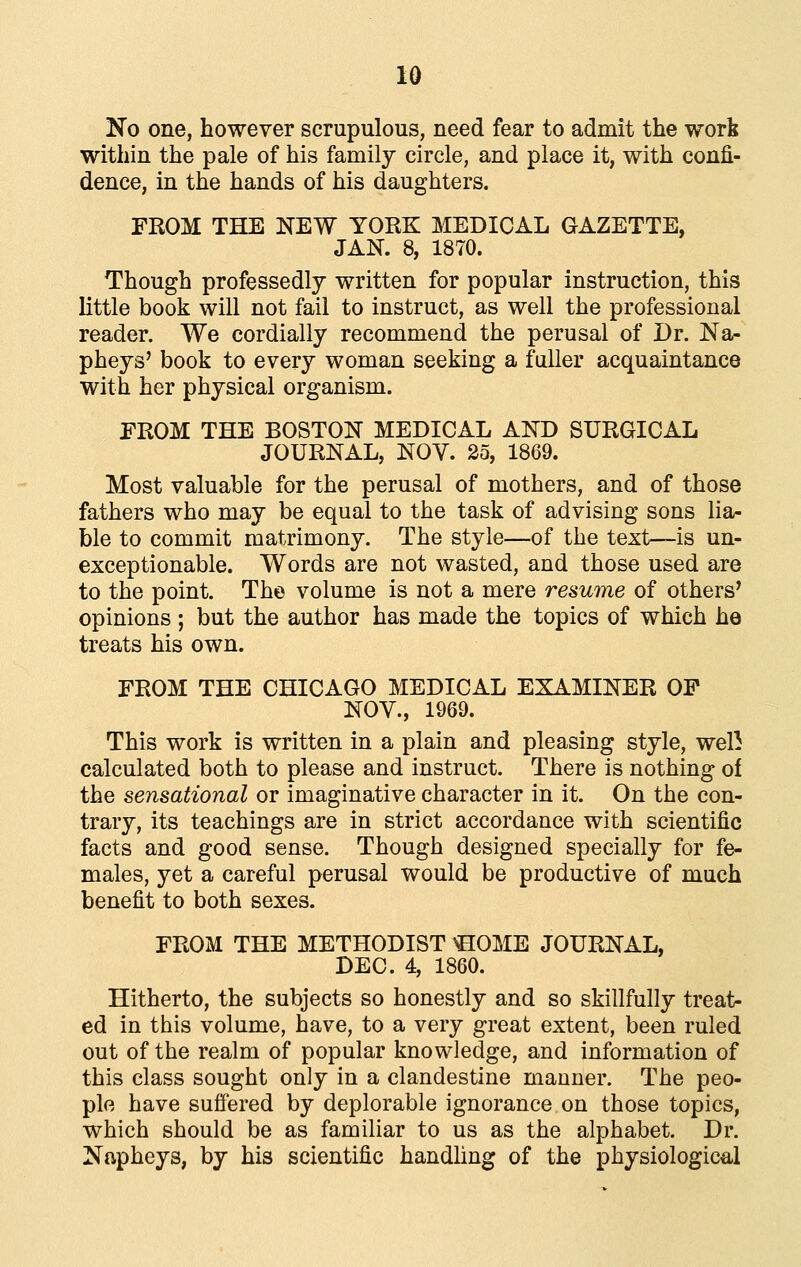 No one, however scrupulous, need fear to admit the worfe within the pale of his family circle, and place it, with confi- dence, in the hands of his daughters. FROM THE NEW YORK MEDICAL GAZETTE, JAN. 8, 1870. Though professedly written for popular instruction, this little book will not fail to instruct, as well the professional reader. We cordially recommend the perusal of Dr. Na- pheys' book to every woman seeking a fuller acquaintance with her physical organism. FROM THE BOSTON MEDICAL AND SURGICAL JOURNAL, NOV. 25, 1869. Most valuable for the perusal of mothers, and of those fathers who may be equal to the task of advising sons lia- ble to commit matrimony. The style—of the text—is un- exceptionable. Words are not wasted, and those used are to the point. The volume is not a mere resume of others^ opinions ; but the author has made the topics of which he treats his own. FROM THE CHICAGO MEDICAL EXAMINER OF NOV., 1969. This work is written in a plain and pleasing style, well calculated both to please and instruct. There is nothing of the sensational or imaginative character in it. On the con- trary, its teachings are in strict accordance with scientific facts and good sense. Though designed specially for fe- males, yet a careful perusal would be productive of much benefit to both sexes. FROM THE METHODIST \BOME JOURNAL, DEC. 4, 1860. Hitherto, the subjects so honestly and so skillfully treat- ed in this volume, have, to a very great extent, been ruled out of the realm of popular knowledge, and information of this class sought only in a clandestine manner. The peo- ple have sufiered by deplorable ignorance on those topics, which should be as familiar to us as the alphabet. Dr. Napheys, by his scientific handhng of the physiological