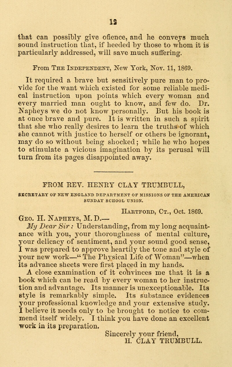 u that can possibly give ofience, and he conveys much sound instruction that, if lieeded by those to whom it is particularly^ addressed, will save much suffering. From The Independeistt, New York, Kov. 11, 1869. It required a brave but sensitively pure man to pro- vide for the want which existed for some reliable medi- cal instruction upon points which every woman and every married man ought to know, and few do. Dr. Napheys we do not know personally. But his book is at once brave and pure. It is written in such a spirit that she who really desires to learn the truths of which Bhe cannot with justice to herself or others be ignorant, may do so without being shocked; while he who hopes to stimulate a vicious imagination by its perusal will turn from its pages disappointed away. FROM REY. HENRY CLAY TRUMBULL, ENT OF MISSIONS OF THE A )L UNION. Hartfoed, Ct., Oct. 1869. SECRETARY OF NEW ENGLAND DEPARTMENT OF MISSIONS OF THE AMERICAN SUNDAY SCHOOL UNION. Geo. H. Napheys, M. D.— My Dear Sir: Understanding, from my long acquaint- ance with you, your thoroughness of mental culture, your delicacy of sentiment, and your sound good sense, I was prepared to approve heartily the tone and style of your new work— The Physical Life of Woman—when its advance sheets were first placed in my hands. A close examination of it co\ivinces me that it is a book which can be read by every woman to her instruc- tion and advantage. Its manner is unexceptionable. Its style is remarkably simple. Its substance evidences your professional knowledge and your extensive study. I believe it needs only to be brought to notice to com- mend itself widel}^ I think you have done an excellent work in its preparation. Sincerely your friend, n. CLAY TRUMBULL.