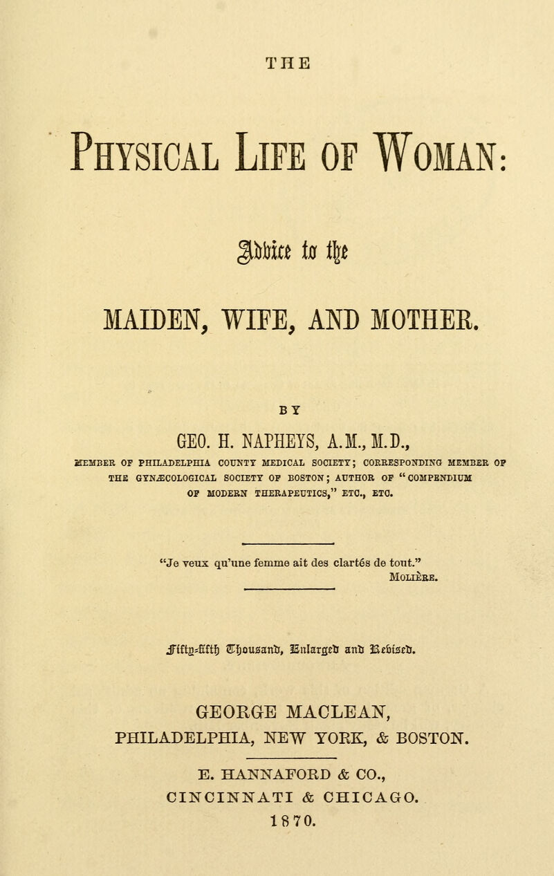 THE Physical Life of Woman : MAIDEN, WIFE, AND MOTHER. BY GEO. H. NAPHEYS, A.M.JI.D., KEMBER OF PHILADELPHIA COtTNTT MEDICAL SOCIETY; COEEESPONDING MEMBEE OP THE GYNECOLOGICAL SOCIETY OP BOSTON; AUTHOR OP COMPENDIUM OP MODERN THEEAPEUTICS, ETC., ETC. Je veux qu'une femme ait des clart6s de tont. MOLIEEE. jrift2=£ft5 STIjousanti, ISnlarg^ti ani 3S£6iS£ti. GEORGE MACLEAN, PHILADELPHIA, NEW TOEK, & BOSTON. E. HANNAFORD & CO., CINCINNATI & CHICAGO. 18 70.