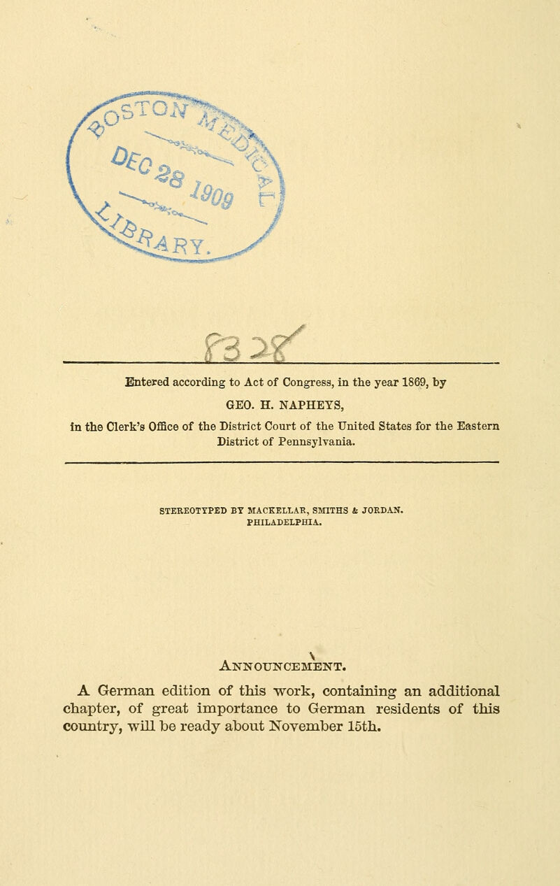 M^f^ Entered according to Act of Congress, in the year 1869, by GEO. H. NAPHEYS, in the Clerk's Office of the District Court of the United States for the Eastern District of Pennsylvania. STEREOTTPED BY MACKELLAB, SMITHS b JORDAN. PHILADELPHIA. Announcement. A German edition of this work, containing an additional chapter, of great importance to German residents of this country, will he ready ahout Novemher 15th.