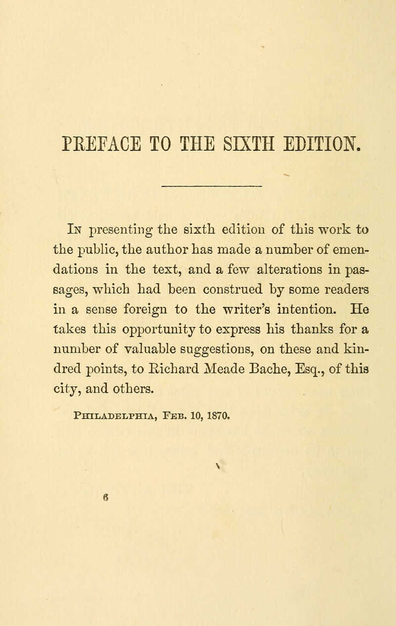 In presenting the sixtli edition of tliis work to the public, the author has made a number of emen- dations in the text, and a few alterations in pas- sages, which had been construed by some readers in a sense foreign to the writer's intention. He takes this opportunity to express his thanks for a number of valuable suggestions, on these and kin- dred points, to Richard Meade Bache, Esq., of this city, and others.