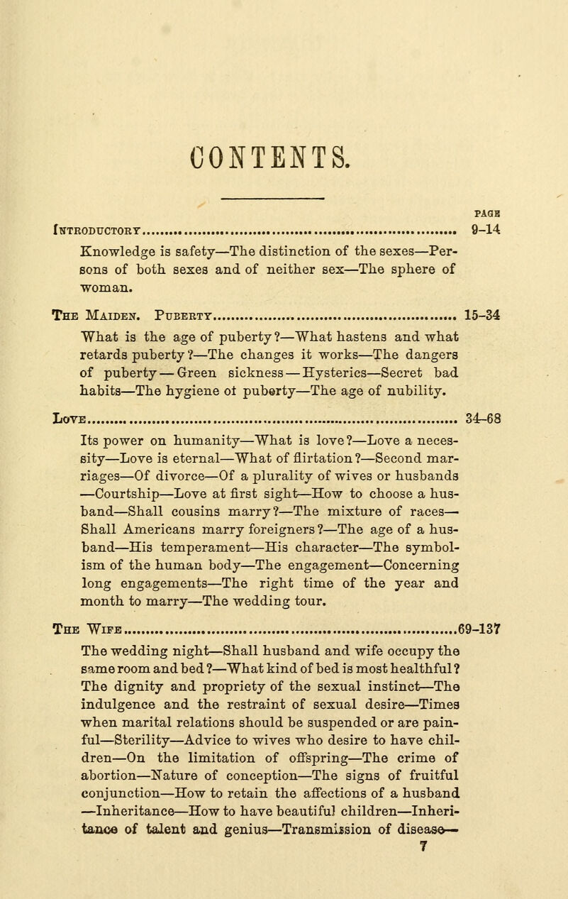 CONTENTS. PAQK rVTROBUCTORT 9-14 Knowledge is safety—The distinction of the sexes—Per- sons of both sexes and of neither sex—The sphere of woman. The Maiden. Puberty 15-34 What is the age of puberty ?—What hastens and what retards puberty ?—The changes it works—The dangers of puberty — Green sickness — Hysterics—Secret bad habits—The hygiene ot puberty—The age of nubility. Love 34-68 Its power on humanity—What is love?—Love a neces- sity—Love is eternal—What of flirtation?—Second mar- riages—Of divorce—Of a plurality of wives or husbands —Courtship—Love at first sight—How to choose a hus- band—Shall cousins marry?—The mixture of races— Shall Americans marry foreigners ?—The age of a hus- band—His temperament—His character—The symbol- ism of the human body—The engagement—Concerning long engagements—The right time of the year and month to marry—The wedding tour. The Wife 69-137 The wedding night—Shall husband and wife occupy the same room and bed ?—What kind of bed is most healthful ? The dignity and propriety of the sexual instinct—The indulgence and the restraint of sexual desire—Times when marital relations should be suspended or are pain- ful—Sterility—Advice to wives who desire to have chil- dren—On the limitation of ofispring—The crime of abortion—Nature of conception—The signs of fruitful conjunction—How to retain the affections of a husband —Inheritance—How to have beautiful children—Inheri- tance af talent and genius—Transmission of disease—