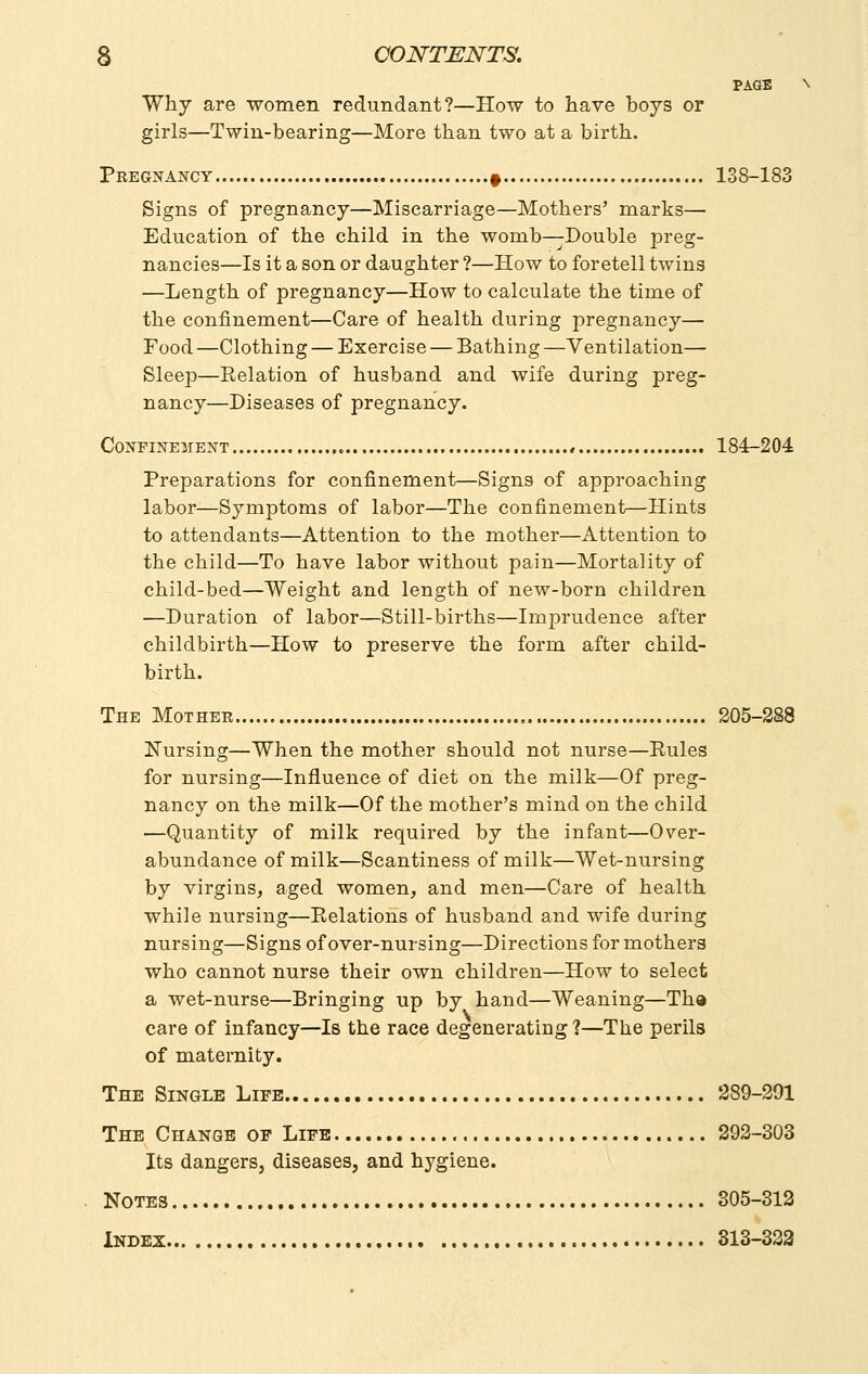 PAGE Why are ■women redundant?—How to have boys or girls—Twin-bearing—More than two at a birth. Pregnancy 9 138-183 Signs of pregnancy—Miscarriage—Mothers' marks— Education of the child in the womb—Double preg- nancies—Is it a son or daughter ?—How to foretell twins —Length of pregnancy—How to calculate the time of the confinement—Care of health during pregnancy— Food —Clothing — Exercise — Bathing —Ventilation— Sleep—Eelation of husband and wife during preg- nancy—Diseases of pregnancy. Confinement , 184-204 Preparations for confinement—Signs of approaching labor—Symptoms of labor—The confinement—Hints to attendants—Attention to the mother—Attention to the child—To have labor without pain—Mortality of child-bed—Weight and length of new-born children —Duration of labor—Still-births—Imprudence after childbirth—How to preserve the form after child- birth. The Mother 205-288 Nursing—When the mother should not nurse—Eules for nursing—Influence of diet on the milk—Of preg- nancy on the milk—Of the mother's mind on the child —Quantity of milk required by the infant—Over- abundance of milk—Scantiness of milk—Wet-nursing by virgins, aged women, and men—Care of health while nursing—Eelations of husband and wife during nursing—Signs of over-nursing—Directions for mothers who cannot nurse their own children—How to select a wet-nurse—Bringing up by hand—Weaning—Tha care of infancy—Is the race degenerating ?—The perils of maternity. The Single Life 289-291 The Change op Life 293-303 Its dangers, diseases, and hj'giene. Notes 305-312 Index 313-333