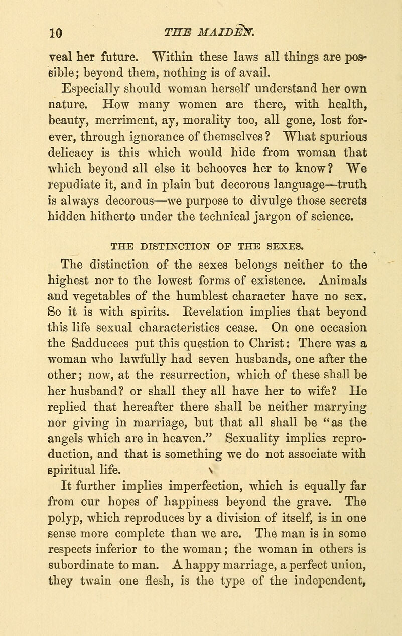 veal her future. Within these laws all things are poa- Bible; beyond them, nothing is of avail. Especially should woman herself understand her own nature. How many women are there, with health, beauty, merriment, ay, morality too, all gone, lost for- ever, through ignorance of themselves ? What spurious delicacy is this which would hide from woman that which beyond all else it behooves her to know? We repudiate it, and in plain but decorous language—truth is always decorous—we purpose to divulge those secrets hidden hitherto under the technical jargon of science. THE DISTINCTION OF THE SEXES. The distinction of the sexes belongs neither to the highest nor to the lowest forms of existence. Animals and vegetables of the humblest character have no sex. So it is with spirits. Revelation implies that beyond this life sexual characteristics cease. On one occasion the Sadducees put this question to Christ: There was a woman who lawfully had seven husbands, one after the other; now, at the resurrection, which of these shall be her husband? or shall they all have her to wife? He replied that hereafter there shall be neither marrying nor giving in marriage, but that all shall be as the angels which are in heaven. Sexuality implies repro- duction, and that is something we do not associate with spiritual life. \ It further implies imperfection, which is equally far from our hopes of happiness beyond the grave. The polyp, which reproduces by a division of itself, is in one sense more complete than we are. The man is in some respects inferior to the woman; the woman in others is subordinate to man. A happy marriage, a perfect union, they twain one flesh, is the type of the independent,