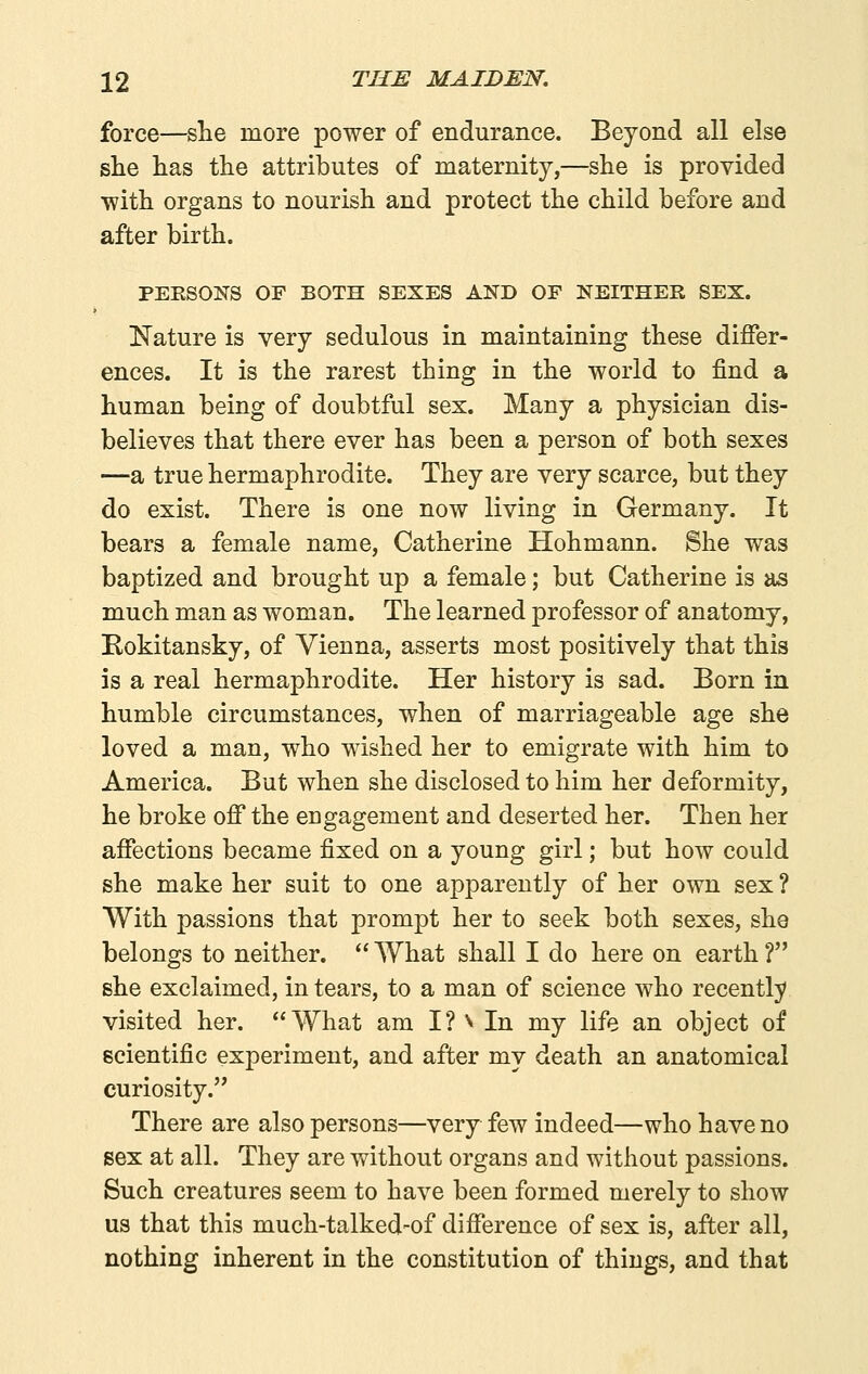 force—she more power of endurance. Beyond all else she has the attributes of maternity,—she is provided ■with organs to nourish and protect the child before and after birth. PERSONS OF BOTH SEXES AND OF NEITHER SEX. Nature is very sedulous in maintaining these differ- ences. It is the rarest thing in the world to find a human being of doubtful sex. Many a physician dis- believes that there ever has been a person of both sexes —a true hermaphrodite. They are very scarce, but they do exist. There is one now living in Germany. It bears a female name, Catherine Hohmann. She was baptized and brought up a female; but Catherine is as much man as woman. The learned professor of anatomy, Rokitansky, of Vienna, asserts most positively that this is a real hermaphrodite. Her history is sad. Born in humble circumstances, when of marriageable age she loved a man, who wished her to emigrate with him to America. But when she disclosed to him her deformity, he broke off the engagement and deserted her. Then her affections became fixed on a young girl; but how could she make her suit to one apparently of her own sex ? With passions that prompt her to seek both sexes, she belongs to neither.  What shall I do here on earth ? she exclaimed, in tears, to a man of science who recently visited her. What am I? ^ In my life an object of scientific experiment, and after my death an anatomical curiosity. There are also persons—very few indeed—who have no sex at all. They are without organs and without passions. Such creatures seem to have been formed merely to show us that this much-talked-of difference of sex is, after all, nothing inherent in the constitution of things, and that