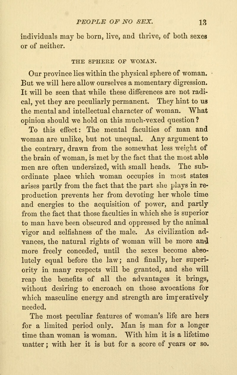 individuals may be born, live, and thrive, of both sexes or of neither. THE SPHEEE OF WOMAN. Our province lies within the physical sphere of woman. But we will here allow ourselves a momentary digression. It will be seen that while these differences are not radi- cal, yet they are peculiarly permanent. They hint to us the mental and intellectual character of woman. What opinion should we hold on this much-vexed question ? To this effect: The mental faculties of man and woman are unlike, but not unequal. Any argument to the contrary, drawn from the somewhat less weight of the brain of woman, is met by the fact that the most able men are often undersized, with small heads. The sub- ordinate place which woman occupies in most states arises partly from the fact that the part she plays in re- production prevents her from devoting her whole time and energies to the acquisition of power, and partly from the fact that those faculties in which she is superior to man have been obscured and oppressed by the animal vigor and selfishness of the male. As civilization ad- vances, the natural rights of woman will be more and more freely conceded, until the sexes become abso- lutely equal before the law; and finally, her superi- ority in many respects will be granted, and she will reap the benefits of all the advantages it brings, without desiring to encroach on those avocations for which masculine energy and strength are imperatively needed. The most peculiar features of woman's life are hers for a limited period only. Man is man for a longer time than woman is woman. With him it is a lifetime matter; with her it is but for a score of years or so.