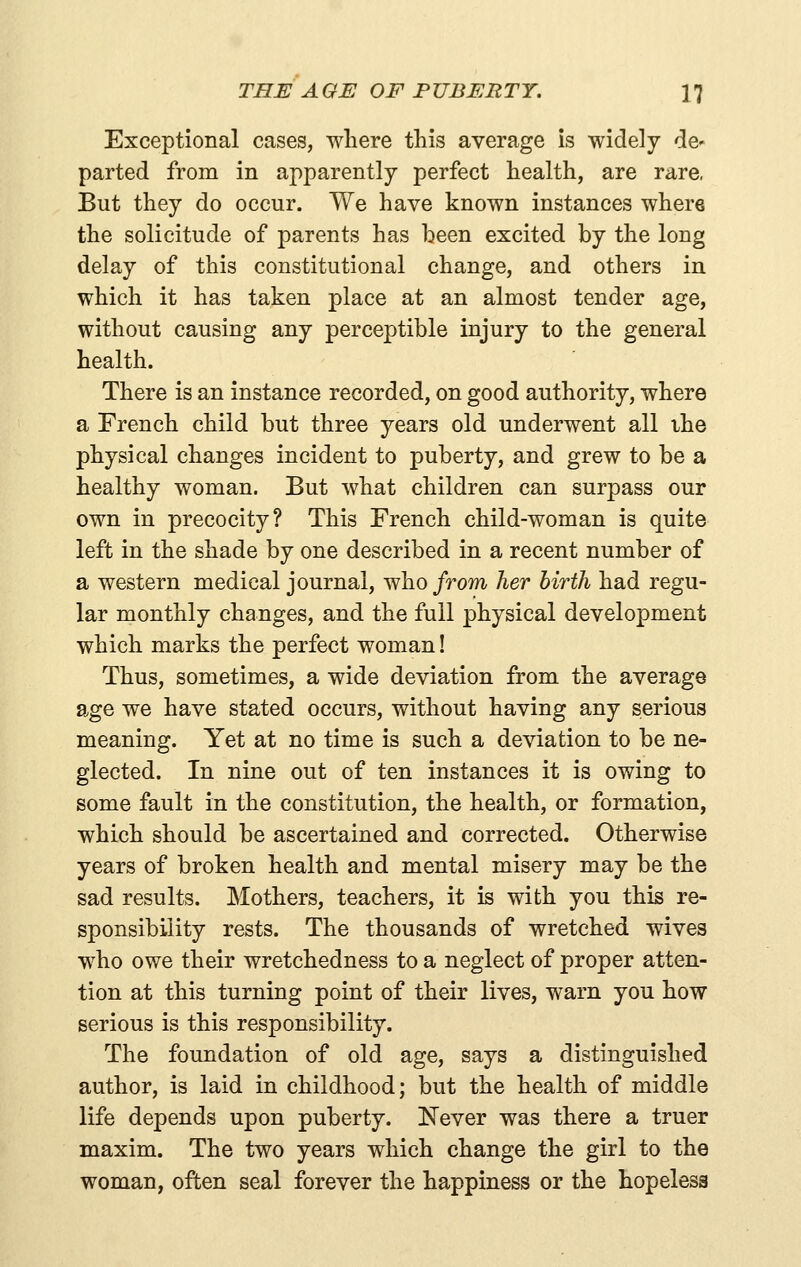 Exceptional cases, where this average is widely de- parted from in apparently perfect health, are rare, But they do occur. We have known instances where the solicitude of parents has been excited by the long delay of this constitutional change, and others in which it has taken place at an almost tender age, without causing any perceptible injury to the general health. There is an instance recorded, on good authority, where a French child but three years old underwent all ihe physical changes incident to puberty, and grew to be a healthy woman. But what children can surpass our own in precocity? This French child-woman is quite left in the shade by one described in a recent number of a western medical journal, who/rom her birth had regu- lar monthly changes, and the full physical development which marks the perfect woman! Thus, sometimes, a wide deviation from the average age we have stated occurs, without having any serious meaning. Yet at no time is such a deviation to be ne- glected. In nine out of ten instances it is owing to some fault in the constitution, the health, or formation, which should be ascertained and corrected. Otherwise years of broken health and mental misery may be the sad results. Mothers, teachers, it is with you this re- sponsibility rests. The thousands of wretched wives who owe their wretchedness to a neglect of proper atten- tion at this turning point of their lives, warn you how serious is this responsibility. The foundation of old age, says a distinguished author, is laid in childhood; but the health of middle life depends upon puberty. Never was there a truer maxim. The two years which change the girl to the woman, often seal forever the happiness or the hopeless