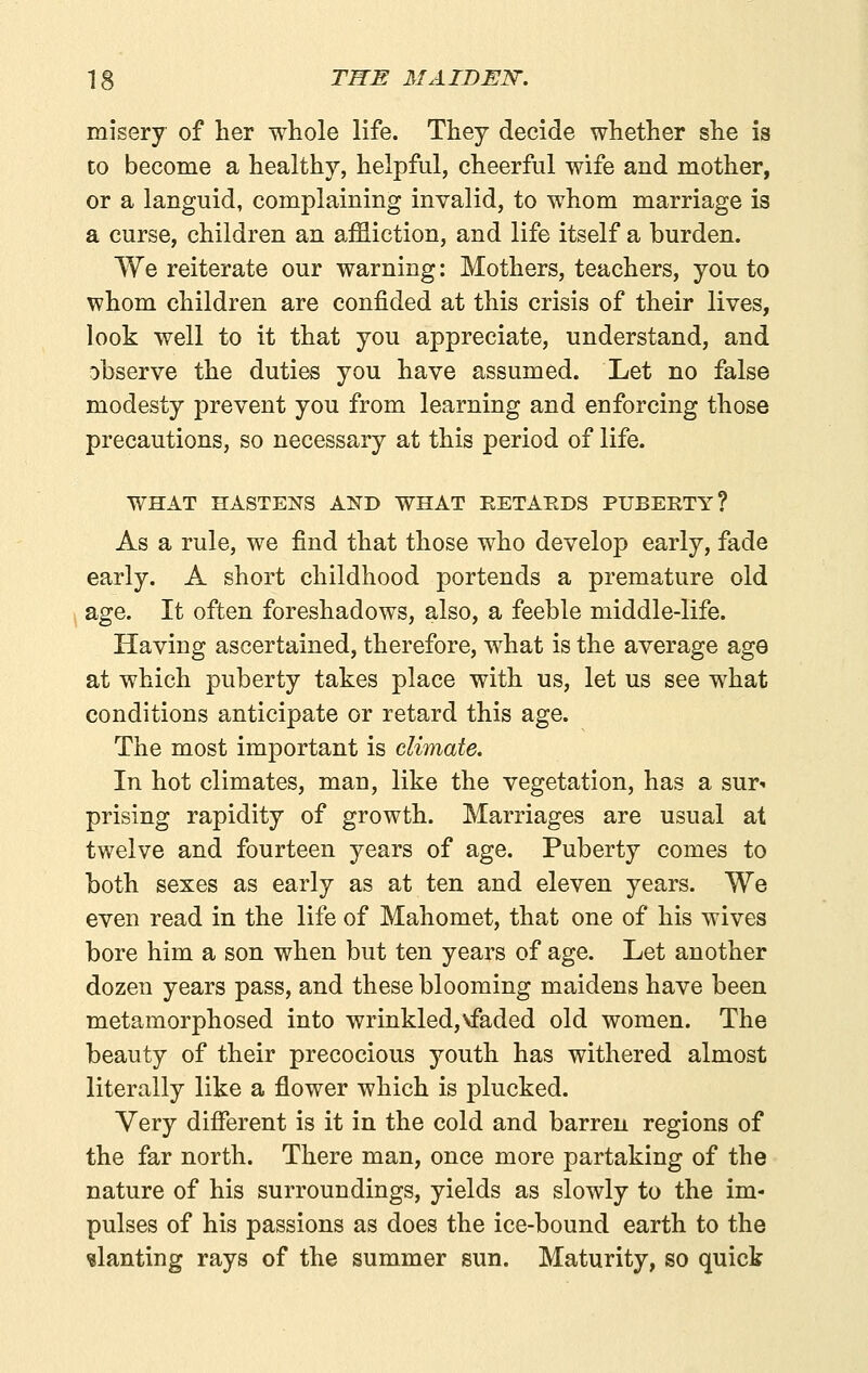 misery of lier whole life. They decide whether she is to become a healthy, helpful, cheerful wife and mother, or a languid, complaining invalid, to whom marriage is a curse, children an affliction, and life itself a burden. We reiterate our warning: Mothers, teachers, you to whom children are confided at this crisis of their lives, look well to it that you appreciate, understand, and observe the duties you have assumed. Let no false modesty prevent you from learning and enforcing those precautions, so necessary at this period of life. WHAT HASTENS AND WHAT RETARDS PUBERTY? As a rule, we find that those who develop early, fade early. A short childhood portends a premature old ( age. It often foreshadows, also, a feeble middle-life. Having ascertained, therefore, what is the average age at which puberty takes place with us, let us see what conditions anticipate or retard this age. The most important is climate. In hot climates, man, like the vegetation, has a sur- prising rapidity of growth. Marriages are usual at twelve and fourteen years of age. Puberty comes to both sexes as early as at ten and eleven years. We even read in the life of Mahomet, that one of his wives bore him a son when but ten years of age. Let another dozen years pass, and these blooming maidens have been metamorphosed into wrinkled,vfaded old women. The beauty of their precocious youth has withered almost literally like a flower which is plucked. Very different is it in the cold and barren regions of the far north. There man, once more partaking of the nature of his surroundings, yields as slowly to the im- pulses of his passions as does the ice-bound earth to the slanting rays of the summer sun. Maturity, so quick