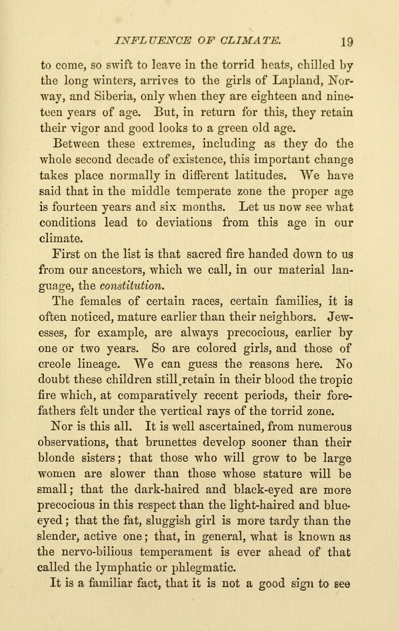 to come, so swift to leave in the torrid heats, chilled by the long winters, arrives to the girls of Lapland, Nor- way, and Siberia, only when they are eighteen and nine- teen years of age. But, in return for this, they retain their vigor and good looks to a green old age. Between these extremes, including as they do the whole second decade of existence, this important change takes place normally in different latitudes. We have said that in the middle temperate zone the proper age is fourteen years and six months. Let us now see what conditions lead to deviations from this age in our climate. First on the list is that sacred fire handed down to us from our ancestors, which we call, in our material lan- guage, the constitution. The females of certain races, certain families, it is often noticed, mature earlier than their neighbors. Jew- esses, for example, are always precocious, earlier by one or two years. So are colored girls, and those of Creole lineage. We can guess the reasons here. No doubt these children still .retain in their blood the tropic fire which, at comparatively recent periods, their fore- fathers felt under the vertical rays of the torrid zone. Nor is this all. It is well ascertained, from numerous observations, that brunettes develop sooner than their blonde sisters; that those who will grow to be large women are slower than those whose stature will be small; that the dark-haired and black-eyed are more precocious in this respect than the light-haired and blue- eyed ; that the fat, sluggish girl is more tardy than the slender, active one; that, in general, what is known as the nervo-bilious temperament is ever ahead of that called the lymphatic or phlegmatic. It is a familiar fact, that it is not a good sign to see