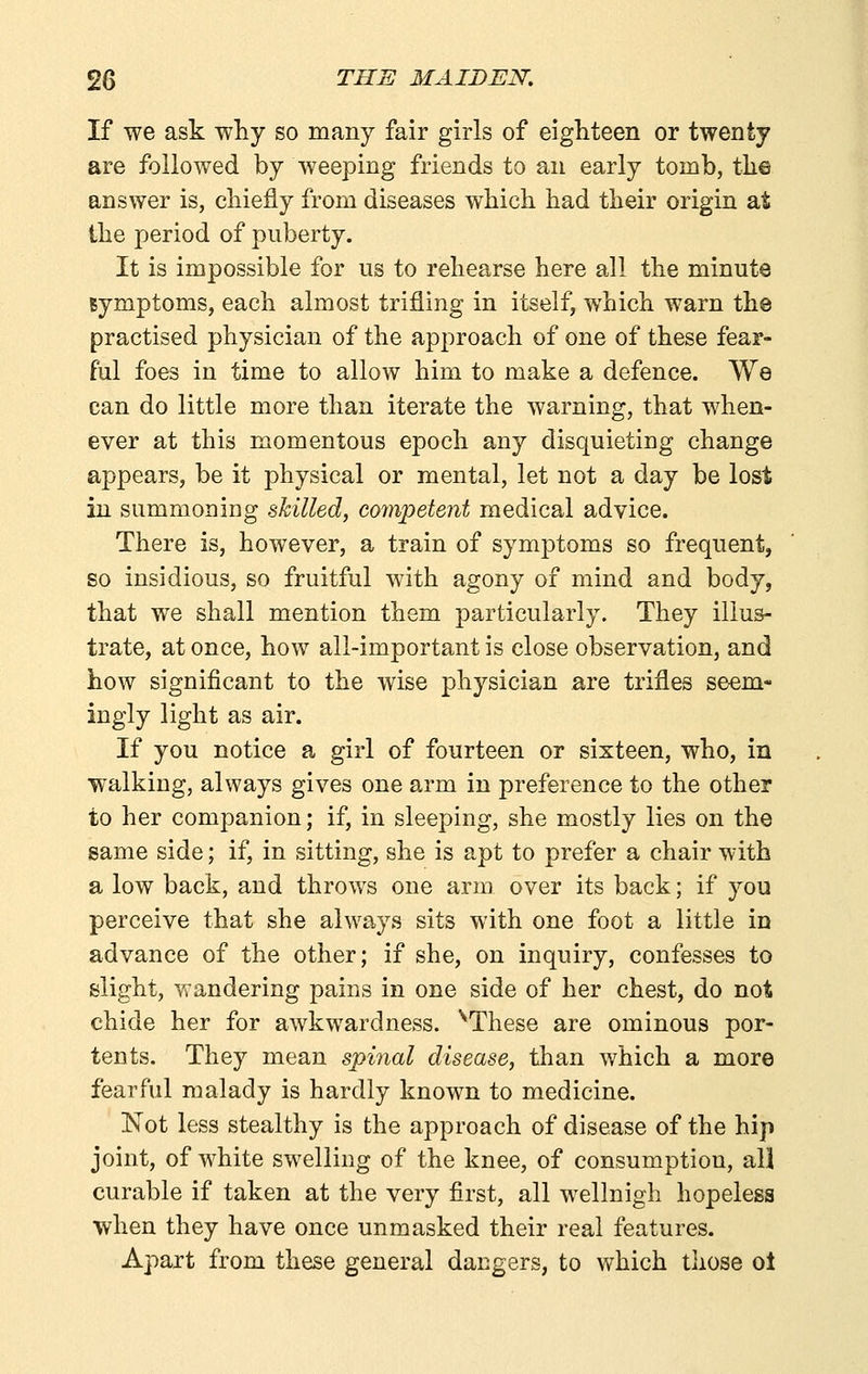 If we ask why so many fair girls of eighteen or twenty are followed by weeping friends to an early tomb, tlie answer is, chiefly from diseases which had their origin at the period of puberty. It is impossible for us to rehearse here all the minute symptoms, each almost trifling in itself, which warn the practised physician of the approach of one of these fear- ful foes in time to allow him to make a defence. We can do little more than iterate the warning, that when- ever at this momentous epoch any disquieting change appears, be it physical or mental, let not a day be lost in summoning skilled, coynpetent medical advice. There is, however, a train of symptoms so frequent, so insidious, so fruitful with agony of mind and body, that we shall mention them particularly. They illus- trate, at once, how all-important is close observation, and how significant to the wise physician are trifles se-em- ingly light as air. If you notice a girl of fourteen or sixteen, who, in walking, always gives one arm in preference to the other to her companion; if, in sleeping, she mostly lies on the game side; if, in sitting, she is apt to prefer a chair with a low back, and throws one arm over its back; if you perceive that she always sits with one foot a little in advance of the other; if she, on inquiry, confesses to slight, wandering pains in one side of her chest, do not chide her for awkwardness. ^These are ominous por- tents. They mean spinal disease, than which a more fearful malady is hardly known to medicine. Not less stealthy is the approach of disease of the hip joint, of white swelling of the knee, of consumption, all curable if taken at the very first, all wellnigh hopeless when they have once unmasked their real features. Apart from these general dangers, to which those ot