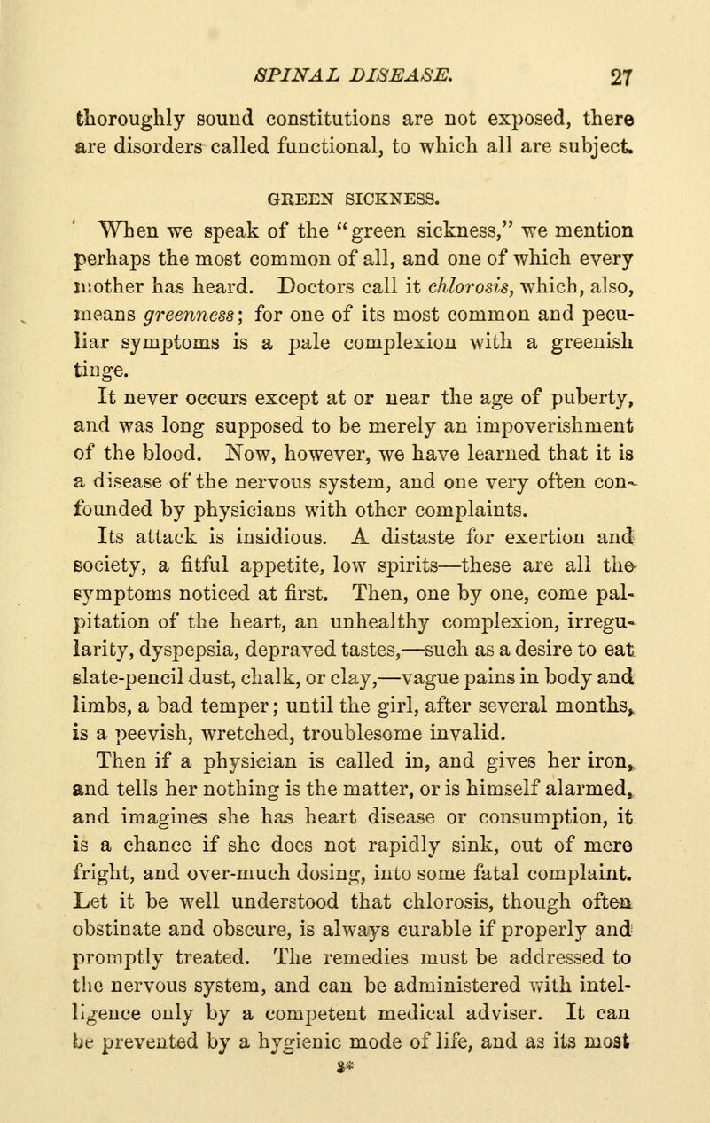 tlioroughly sound constitutions are not exposed, there are disorders called functional, to which all are subject. GREEN SICKXESS. When we speak of the green sickness, we mention perhaps the most common of all, and one of which every mother has heard. Doctors call it chlorosis, which, also, means greenness; for one of its most common and pecu- liar symptoms is a pale complexion with a greenish tinge. It never occurs except at or near the age of puberty, and was long supposed to be merely an impoverishment of the blood. Now, however, we have learned that it is a disease of the nervous system, and one very often con- founded by physicians with other complaints. Its attack is insidious. A distaste for exertion and Bociety, a fitful appetite, low spirits—these are all tlie- symptoms noticed at first. Then, one by one, come pal- pitation of the heart, an unhealthy complexion, irregu- larity, dyspepsia, depraved tastes,—such as a desire to eat slate-pencil dust, chalk, or clay,—vague pains in body and limbs, a bad temper; until the girl, after several months^ is a peevish, wretched, troublesome invalid. Then if a physician is called in, and gives her iron, and tells her nothing is the matter, or is himself alarmed, and imagines she has heart disease or consumption, it is a chance if she does not rapidly sink, out of mere fright, and over-much dosing, into some fatal complaint. Let it be well understood that chlorosis, though often obstinate and obscure, is always curable if properly and promptly treated. The remedies must be addressed to the nervous system, and can be administered Vy-ith intel- ligence only by a competent medical adviser. It can be prevented by a hygienic mode of life, and as its most