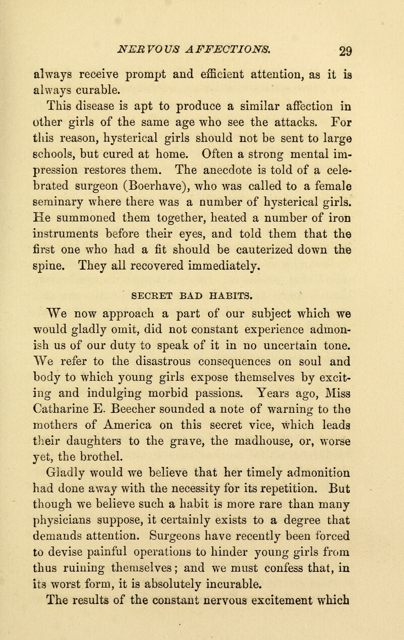 always receive prompt and efficient attention, as it is always curable. This disease is apt to produce a similar affection in other girls of the same age who see the attacks. For this reason, hysterical girls should not be sent to largo schools, but cured at home. Often a strong mental im- pression restores them. The anecdote is told of a cele- brated surgeon (Boerhave), who was called to a female seminary where there was a number of hysterical girls. Ke summoned them together, heated a number of iron instruments before their eyes, and told them that the first one who had a fit should be cauterized down the spine. They all recovered immediately. SECRET BAD HABITS. We now approach a part of our subject which we would gladly omit, did not constant experience admon- ish us of our duty to speak of it in no uncertain tone. We refer to the disastrous consequences on soul and body to which young girls expose themselves by excit- ing and indulging morbid passions. Years ago. Miss Catharine E. Beecher sounded a note of warning to the mothers of America on this secret vice, which leads their daughters to the grave, the madhouse, or, worse yet, the brothel. Gladly would we believe that her timely admonition had done away with the necessity for its repetition. But though we believe such a habit is more rare than many physicians suppose, it certainly exists to a degree that demands attention. Surgeons have recently been forced to devise painful operations to hinder young girls from thus ruining themselves; and w^e must confess that, in its worst form, it is absolutely incurable. The results of the constant nervous excitement which