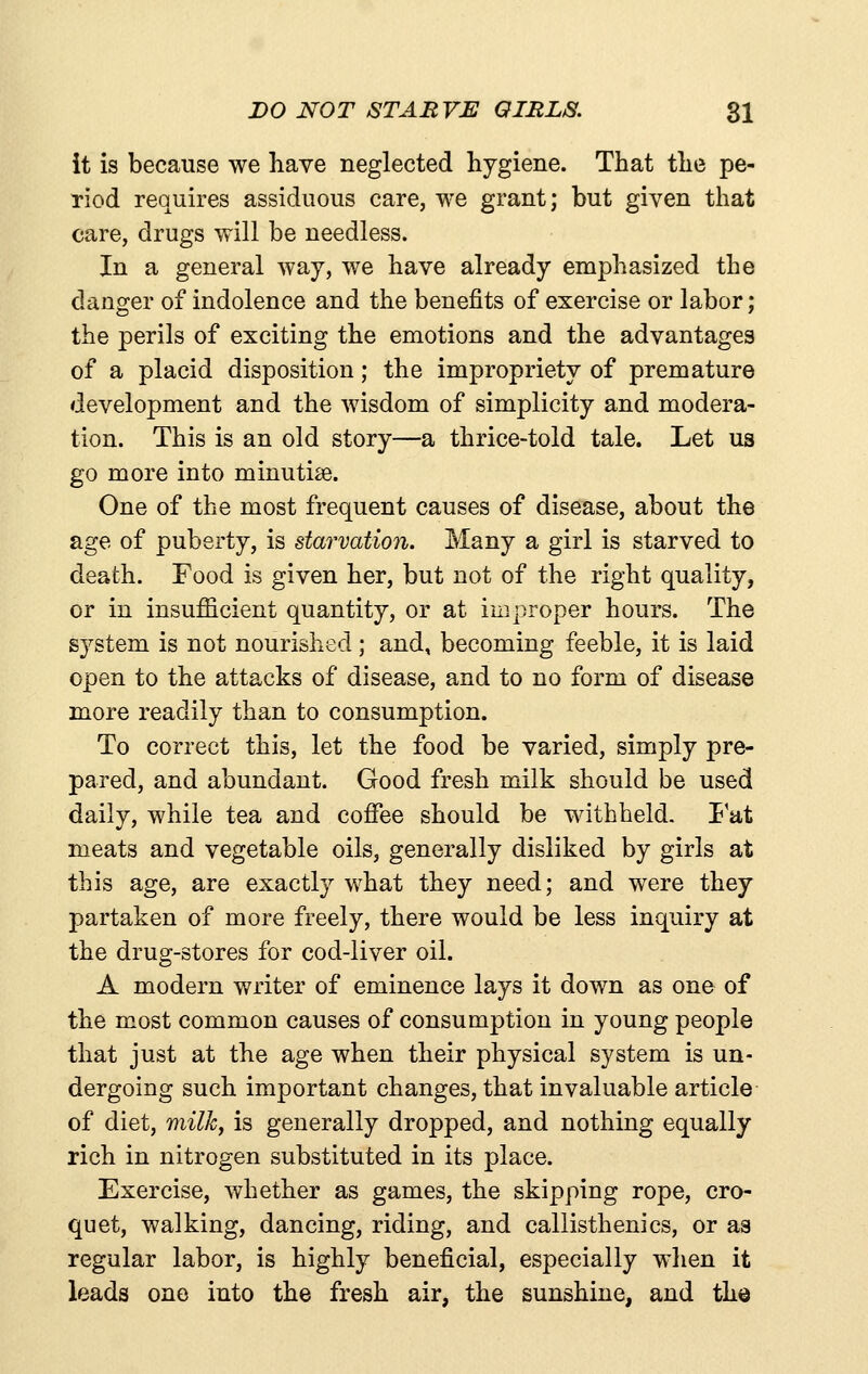 DO NOT STARVE QIRLS. $1 it is because we have neglected hygiene. That the pe- riod requires assiduous care, we grant; but given that care, drugs will be needless. In a general way, we have already emphasized the danger of indolence and the benefits of exercise or labor; the perils of exciting the emotions and the advantages of a placid disposition; the impropriety of premature development and the wisdom of simplicity and modera- tion. This is an old story—a thrice-told tale. Let us go more into minutiae. One of the most frequent causes of disease, about the age of puberty, is starvation. Many a girl is starved to death. Food is given her, but not of the right quality, or in insufficient quantity, or at improper hours. The system is not nourished ; and, becoming feeble, it is laid open to the attacks of disease, and to no form of disease more readily than to consumption. To correct this, let the food be varied, simply pre- pared, and abundant. Good fresh milk should be used daily, while tea and cofiee should be withheld. I at meats and vegetable oils, generally disliked by girls at this age, are exactly what they need; and were they partaken of more freely, there would be less inquiry at the drug-stores for cod-liver oil. A modern writer of eminence lays it down as one of the most common causes of consumption in young people that just at the age when their physical system is un- dergoing such important changes, that invaluable article of diet, milk, is generally dropped, and nothing equally rich in nitrogen substituted in its place. Exercise, whether as games, the skipping rope, cro- quet, walking, dancing, riding, and callisthenics, or as regular labor, is highly beneficial, especially when it leads one into the fresh air, the sunshine, and the