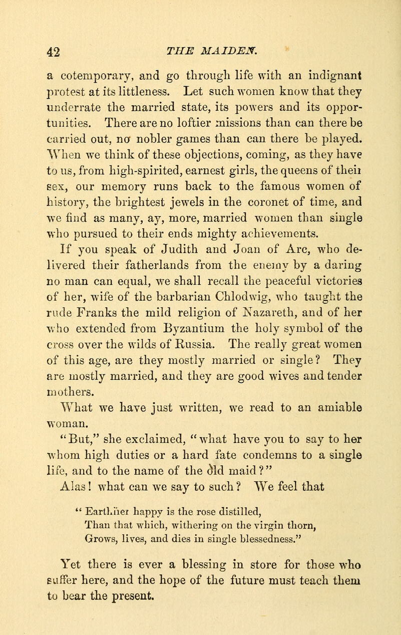 a cotemporary, and go through life with an indignant protest at its littleness. Let such women know that they underrate the married state, its powers and its oppor- tunities. There are no loftier missions than can there be carried out, no nobler games than can there be played. When we think of these objections, coming, as they have to us, from high-spirited, earnest girls, the queens of theii sex, our memory runs back to the famous women of history, the brightest jewels in the coronet of time, and we find as many, ay, more, married women than single who pursued to their ends mighty achievements. If you speak of Judith and Joan of Arc, who de- livered their fatherlands from the enemy by a daring no man can equal, we shall recall the peaceful victories of her, wife of the barbarian Chlodwig, who taught the rude Franks the mild religion of Nazareth, and of her who extended from Byzantium the holy symbol of the cross over the wilds of Russia. The really great women of this age, are they mostly married or single? They are mostly married, and they are good wives and tender mothers. Yv^hat we have just written, we read to an amiable woman. *'But, she exclaimed, what have you to say to her whom high duties or a hard fate condemns to a single life, and to the name of the ^Id maid? Alas! what can we say to such ? We feel that ** Eartliiier happy is the rose distilled. Than that which, withering on the virgin thorn, Grows, lives, and dies in single blessedness. Yet there is ever a blessing in store for those who suffer here, and the hope of the future must teach them to bear the present.