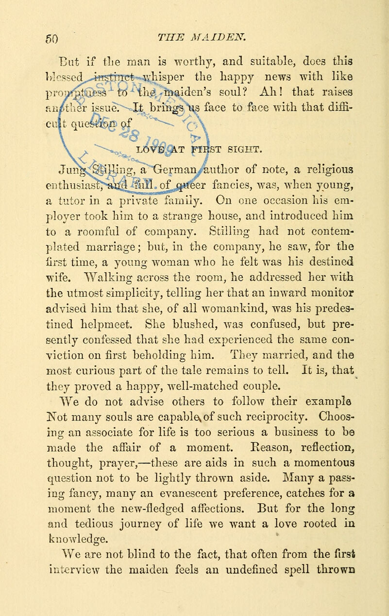 But if tlie man is wortliy, and suitable, does this b]cssed„J«5ttTrct-wliisper the happy news with like prom^ufess'^ti^^the/-maiden's soul? Ah! that raises an/tlier issue^^-oXt,, brings Xs face to face v/ith that diffi- cult que^^p af ^''■^ V'-X X *-*^^^ LOWj^T flHST SIGHT. Jmi^v^iUing, a^^GermanAuthor of note, a religious enthusiast' and full of queer fancies, was, when young, a. tutor in a private family. On one occasion his em- ployer took him to a strange house, and introduced him to a roomful of company. Stilling had not contem- plated marriage; but, in the company, he saw, for the first time, a young woman who he felt Avas his destined wife. Walking across the room, he addressed her with the utmost simplicity, telling her that an inward monitor advised him that she, of all womankind, was his predes- tined helpmeet. She blushed, was confused, but pre- sently confessed that she had experienced the same con- viction on first beholding him. They married, and the most curious part of the tale remains to tell. It is, that they proved a happy, well-matched couple. We do not advise others to follow their example Not many souls are capable^ of such reciprocity. Choos- ing an associate for life is too serious a business to be made the affair of a moment. Reason, reflection, thought, prayer,—these are aids in such a momentous question not to be lightly thrown aside. Many a pass- ing fancy, many an evanescent preference, catches for a moment the new-fledged affections. But for the long and tedious journey of life we want a love rooted in knowledge. We are not blind to the fact, that often from the first interview the maiden feels an undefined spell thrown