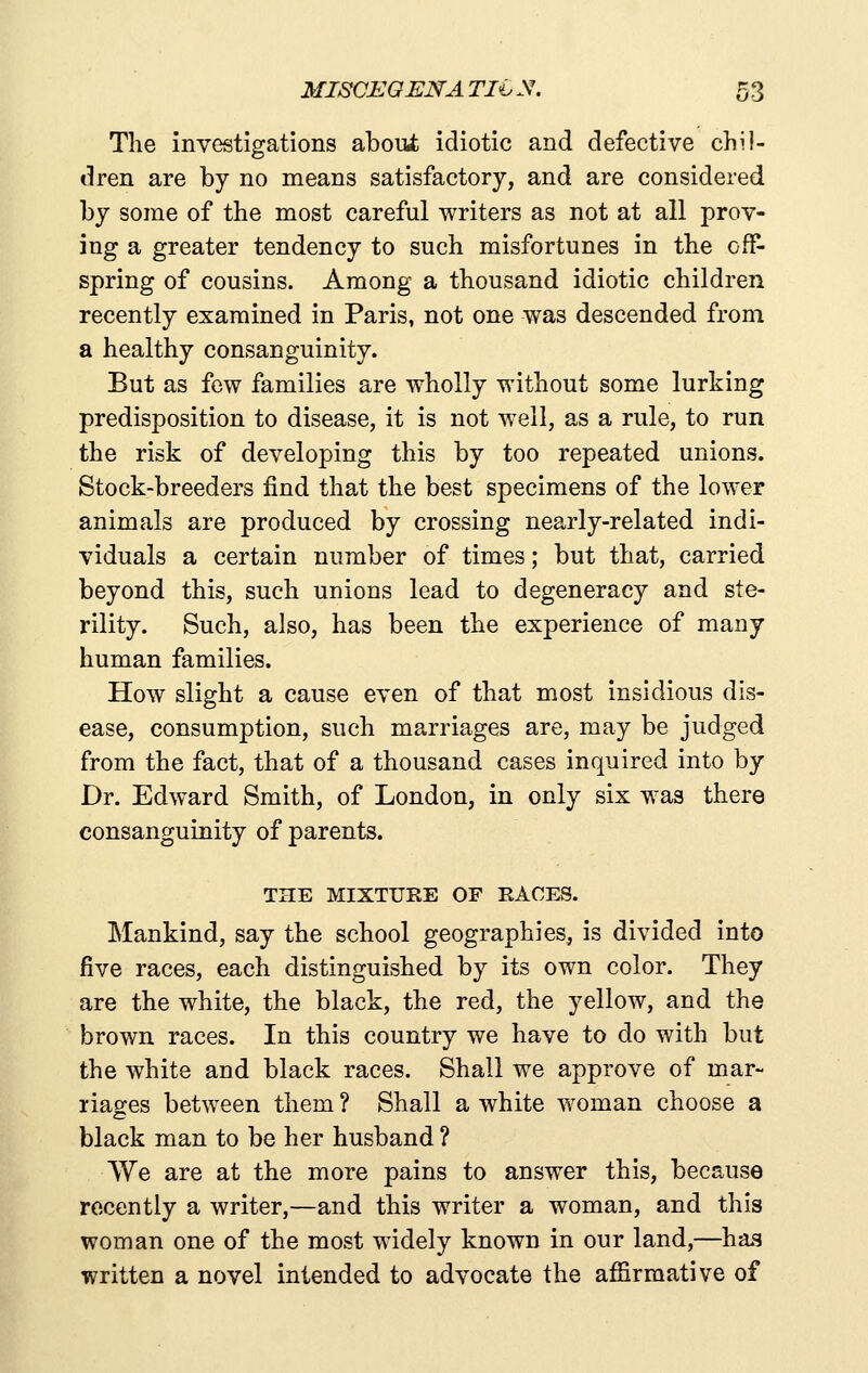 MISCEOENA Tli. N. 5 3 The investigations aboiifc idiotic and defective chil- dren are by no means satisfactory, and are considered by some of the most careful writers as not at all prov- ing a greater tendency to such misfortunes in the off- spring of cousins. Among a thousand idiotic children recently examined in Paris, not one was descended from a healthy consanguinity. But as few families are wholly without some lurking predisposition to disease, it is not well, as a rule, to run the risk of developing this by too repeated unions. Stock-breeders find that the best specimens of the lower animals are produced by crossing nearly-related indi- viduals a certain number of times; but that, carried beyond this, such unions lead to degeneracy and ste- rility. Such, also, has been the experience of many human families. How slight a cause even of that most insidious dis- ease, consumption, such marriages are, may be judged from the fact, that of a thousand cases inquired into by Dr. Edward Smith, of London, in only six was there consanguinity of parents. THE MIXTURE OF RACES. Mankind, say the school geographies, is divided into five races, each distinguished by its own color. They are the white, the black, the red, the yellow, and the brown races. In this country we have to do with but the white and black races. Shall we approve of mar- riages between them ? Shall a white woman choose a black man to be her husband ? We are at the more pains to answer this, because recently a writer,—and this writer a woman, and this woman one of the most widely known in our land,—has written a novel intended to advocate the affirmative of