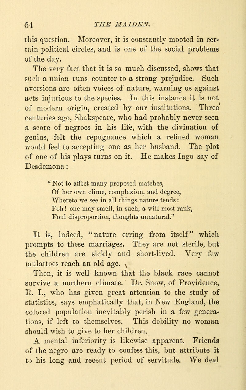this question. Moreover, it is constantly mooted in cer- tain political circles, and is one of the social problems of the day. The very fact that it is so much discussed, shows that such a union runs counter to a strong prejudice. Such aversions are often voices of nature, warning us against acts injurious to the species. In this instance it is not of modern origin, created by our institutions. Three centuries ago, Shakspeare, who had probably never seen a score of negroes in his life, with the divination of genius, felt the repugnance which a refined woman would feel to accepting one as her husband. The plot of one of his plays turns on it. He makes lago say of Desdemona:  Not to affect many proposed matches, Of her own clime, complexion, and degree, Whereto we see in all things nature tends: Foil! one may smell, in such, a will most rank, Foul disproportion, thoughts unnatural. It is, indeed, nature erring from itself which prompts to these marriages. They are not sterile, but the children are sickly and short-lived. Very few mulattoes reach an old age. ^ Then, it is w^ell known that the black race cannot survive a northern climate. Dr. Snow, of Providence, R. I., who has given great attention to the study of statistics, says emphatically that, in New England, the colored population inevitably perish in a few genera- tions, if left to themselves. This debility no woman should wish to give to her children. A mental inferiority is likewise apparent. Friends of the negro are ready to confess this, but attribute it t) his long and recent period of servitude. We deal
