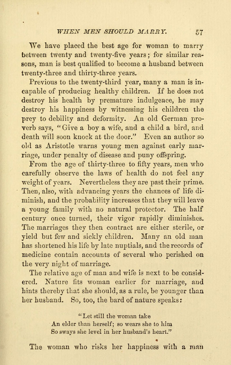 AVe have placed the best age for woman to many between twenty and twenty-five years; for similar rea- sons, man is best qualified to become a husband between twenty-three and thirty-three years. Previous to the twenty-third year, many a man is in- capable of producing healthy children. If he does not destroy his health by premature indulgence, he may destroy his happiness by witnessing his children the prey to debility and deformity. An old German pro- verb says,  Give a boy a wife, and a child a bird, and death will soon knock at the door. Even an author so old as Aristotle warns young men against early mar- riage, under penalty of disease and puny offspring. From the age of thirty-three to fifty years, men who carefully observe the laws of health do not feel any weight of years. Nevertheless they are joast their prime. Then, also, with advancing years the cha.nces of life di- minish, and the probability increases that they will leave a young family with no natural protector. The half century once turned, their vigor rapidly diminishes. The marriages they then contract are either sterile, or yield but fevf and sickly children. Many an old man has shortened his life by late nuptials, and the records of medicine contain accounts of several who perished on the very night of marriage. The relative age of man and wife is next to be consid- ered. Nature fits woman earlier for marriage, and hints thereby that she should, as a rule, be younger than her husband. So, too, the bard of nature speaks r Let still the woman take An elder than herself; so wears she to him So sways she level in her husband's heart. The woman who risks her happiness with a man