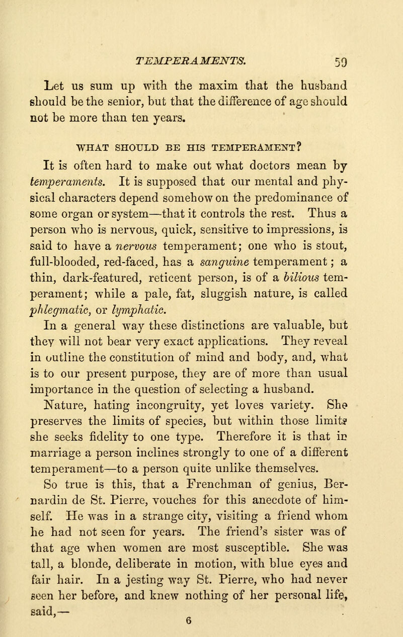 Let us sum up with the maxim that the husband should be the senior, but that the difference of age should not be more than ten years. WHAT SHOULD BE HIS TEMPERAMENT? It is often hard to make out what doctors mean by temperaments. It is supposed that our mental and phy- sical characters depend somehow on the predominance of some organ or system—that it controls the rest. Thus a person who is nervous, quick, sensitiye to impressions, is said to have a nervous temperament; one who is stout, full-blooded, red-faced, has a sanguine temperament; a thin, dark-featured, reticent person, is of a bilious tem- perament; while a pale, fat, sluggish nature, is called phlegmatic, or lymphatie. In a general way these distinctions are valuable, but thev will not bear very exact applications. They reveal in outline the constitution of mind and body, and, v/hat is to our present purpose, they are of more than usual importance in the question of selecting a husband. Nature, hating incongruity, yet loves variety. She preserves the limits of species, but within those limit? she seeks fidelity to one type. Therefore it is that in marriage a person inclines strongly to one of a different temperament—to a person quite unlike themselves. So true is this, that a Frenchman of genius, Ber- nardin de St. Pierre, vouches for this anecdote of him- self. He was in a strange city, visiting a friend whom he had not seen for years. The friend's sister was of that age when women are most susceptible. She was tall, a blonde, deliberate in motion, with blue eyes and fair hair. In a jesting way St. Pierre, who had never seen her before, and knew nothing of her personal life, said,—