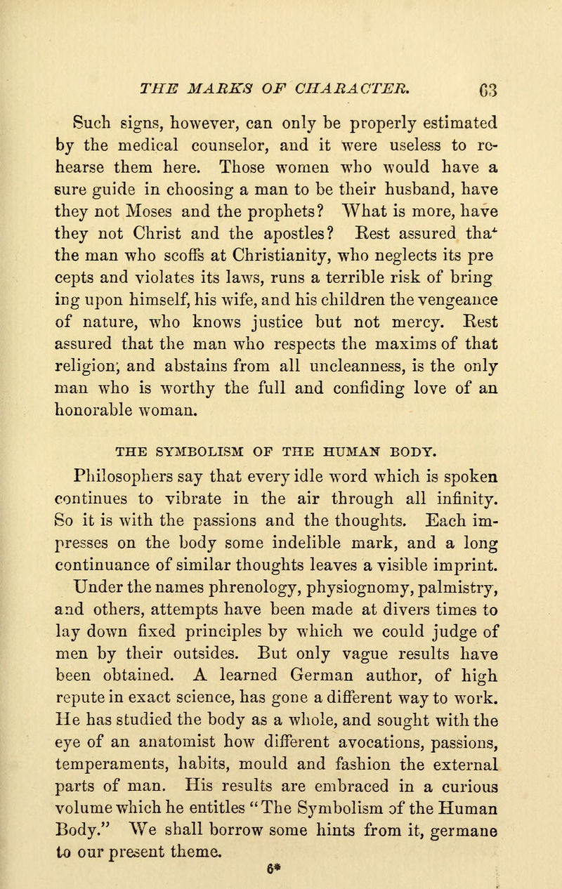 THE MARKS OF CIIABACTER. 03 Such signs, however, can only be properly estimated by the medical counselor, and it were useless to re- hearse them here. Those w^omen who would have a sure guide in choosing a man to be their husband, have they not Moses and the prophets? What is more, have they not Christ and the apostles? Rest assured tha^ the man who scoffs at Christianity, who neglects its pre cepts and violates its laws, runs a terrible risk of bring ing upon himself, his wife, and his children the vengeance of nature, who knows justice but not mercy. Rest assured that the man who respects the maxims of that religion; and abstains from all uncleanness, is the only man who is worthy the full and confiding love of an honorable woman. THE SYMBOLISM OF THE HUMAN BODY. Philosophers say that every idle word which is spoken continues to vibrate in the air through all infinity. So it is with the passions and the thoughts. Each im- presses on the body some indelible mark, and a long continuance of similar thoughts leaves a visible imprint. Under the names phrenology, physiognomy, palmistry, and others, attempts have been made at divers times to lay down fixed principles by which we could judge of men by their outsides. But only vague results have been obtained. A learned German author, of high repute in exact science, has gone a different way to work. He has studied the body as a whole, and sought with the eye of an anatomist how different avocations, passions, temperaments, habits, mould and fashion the external parts of man. His results are embraced in a curious volume which he entitles  The Symbolism of the Human Body. We shall borrow some hints from it, germane to our present theme, 6*