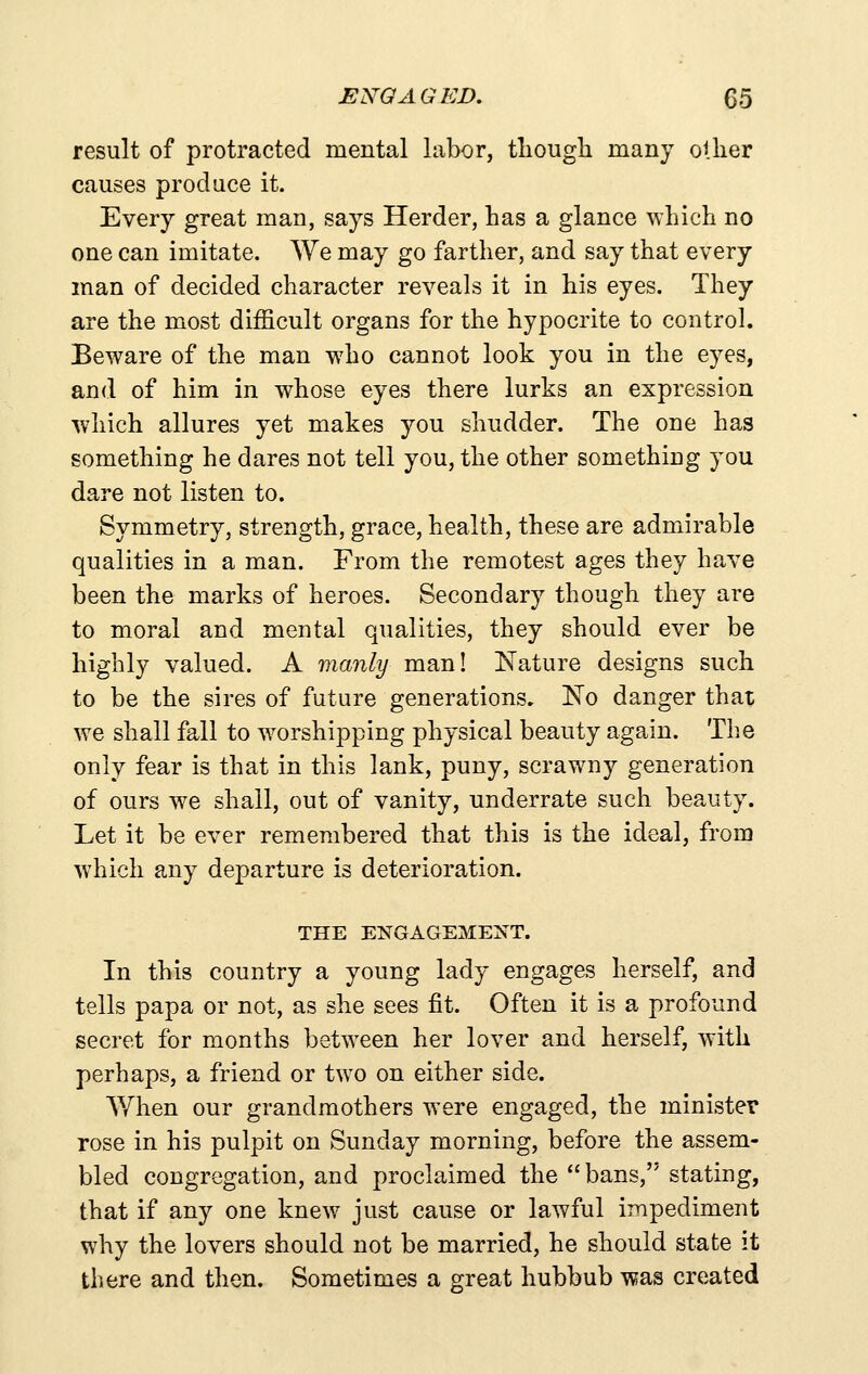 result of protracted mental labor, tliougli raany other causes produce it. Every great man, says Herder, has a glance which no one can imitate. We may go farther, and say that every man of decided character reveals it in his eyes. They are the most difficult organs for the hypocrite to control. Beware of the man who cannot look you in the eyes, and of him in whose eyes there lurks an expression which allures yet makes you shudder. The one has something he dares not tell you, the other something you dare not listen to. Symmetry, strength, grace, health, these are admiirable qualities in a man. From the remotest ages they have been the marks of heroes. Secondary though they are to moral and mental qualities, they should ever be highly valued. A manly man! Nature designs such to be the sires of future generations, No danger that we shall fall to w^orshipping physical beauty again. The only fear is that in this lank, puny, scrawny generation of ours we shall, out of vanity, underrate such beauty. Let it be ever remembered that this is the ideal, from which any departure is deterioration. THE ENGAGEMENT. In this country a young lady engages herself, and tells papa or not, as she sees fit. Often it is a profound secret for months between her lover and herself, with perhaps, a friend or two on either side. When our grandmothers were engaged, the minister rose in his pulpit on Sunday morning, before the assem- bled congregation, and proclaimed the bans, stating, that if any one knew just cause or lawful impediment why the lovers should not be married, he should state it there and then. Sometimes a great hubbub was created