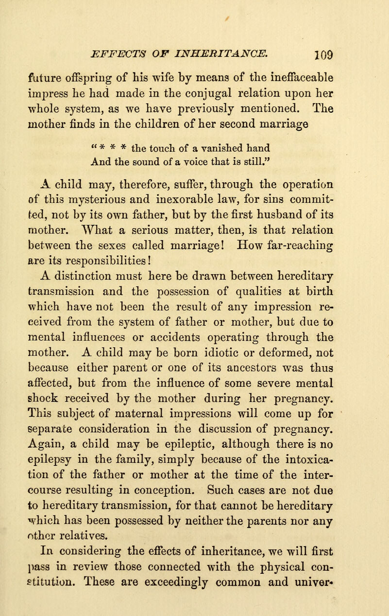 future offspring of his wife by means of the ineffaceable impress he had made in the conjugal relation upon her whole system, as we have previously mentioned. The mother finds in the children of her second marriage  * * * the touch of a vanished hand And the sound of a voice that is still. A child may, therefore, suffer, through the operation of this mysterious and inexorable law, for sins commit- ted, not by its own father, but by the first husband of its mother. What a serious matter, then, is that relation between the sexes called marriage! How far-reaching are its responsibilities! A distinction must here be drawn between hereditary transmission and the possession of qualities at birth which have not been the result of any impression re- ceived from the system of father or mother, but due to mental influences or accidents operating through the mother. A child may be born idiotic or deformed, not because either parent or one of its ancestors was thus affected, but from the influence of some severe mental shock received by the mother during her pregnancy. This subject of maternal impressions will come up for separate consideration in the discussion of pregnancy. Again, a child may be epileptic, although there is no epilepsy in the family, simply because of the intoxica- tion of the father or mother at the time of the inter- course resulting in conception. Such cases are not due to hereditary transmission, for that cannot be hereditary which has been possessed by neither the parents nor any other relatives. In considering the effects of inheritance, we will first pass in review those connected with the physical con- stitution. These are exceedingly common and univer*