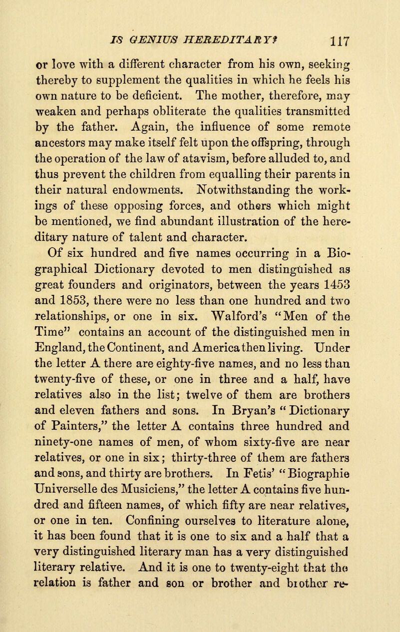 or love with a different character from his own, seeking thereby to supplement the qualities in which he feels his own nature to be deficient. The mother, therefore, may weaken and perhaps obliterate the qualities transmitted by the father. Again, the influence of some remote ancestors may make itself felt upon the offspring, through the operation of the law of atavism, before alluded to, and thus prevent the children from equalling their parents in their natural endowments. Notwithstanding the work- ings of these opposing forces, and others which might be mentioned, we find abundant illustration of the here- ditary nature of talent and character. Of six hundred and five names occurring in a Bio- graphical Dictionary devoted to men distinguished as great founders and originators, between the years 1453 and 1853, there were no less than one hundred and two relationships, or one in six. Walford's Men of the Time contains an account of the distinguished men in England, the Continent, and America then living. Under the letter A there are eighty-five names, and no less than twenty-five of these, or one in three and a half, have relatives also in the list; twelve of them are brothers and eleven fathers and sons. In Bryan's  Dictionary of Painters, the letter A contains three hundred and ninety-one names of men, of whom sixty-five are near relatives, or one in six; thirty-three of them are fathers and sons, and thirty are brothers. In Fetis'  Biographie Universelle des Musiciens, the letter A contains five hun- dred and fifteen names, of which fifty are near relatives, or one in ten. Confining ourselves to literature alone, it has been found that it is one to six and a half that a very distinguished literary man has a very distinguished literary relative. And it is one to twenty-eight that tho relation is father and son or brother and brother re-