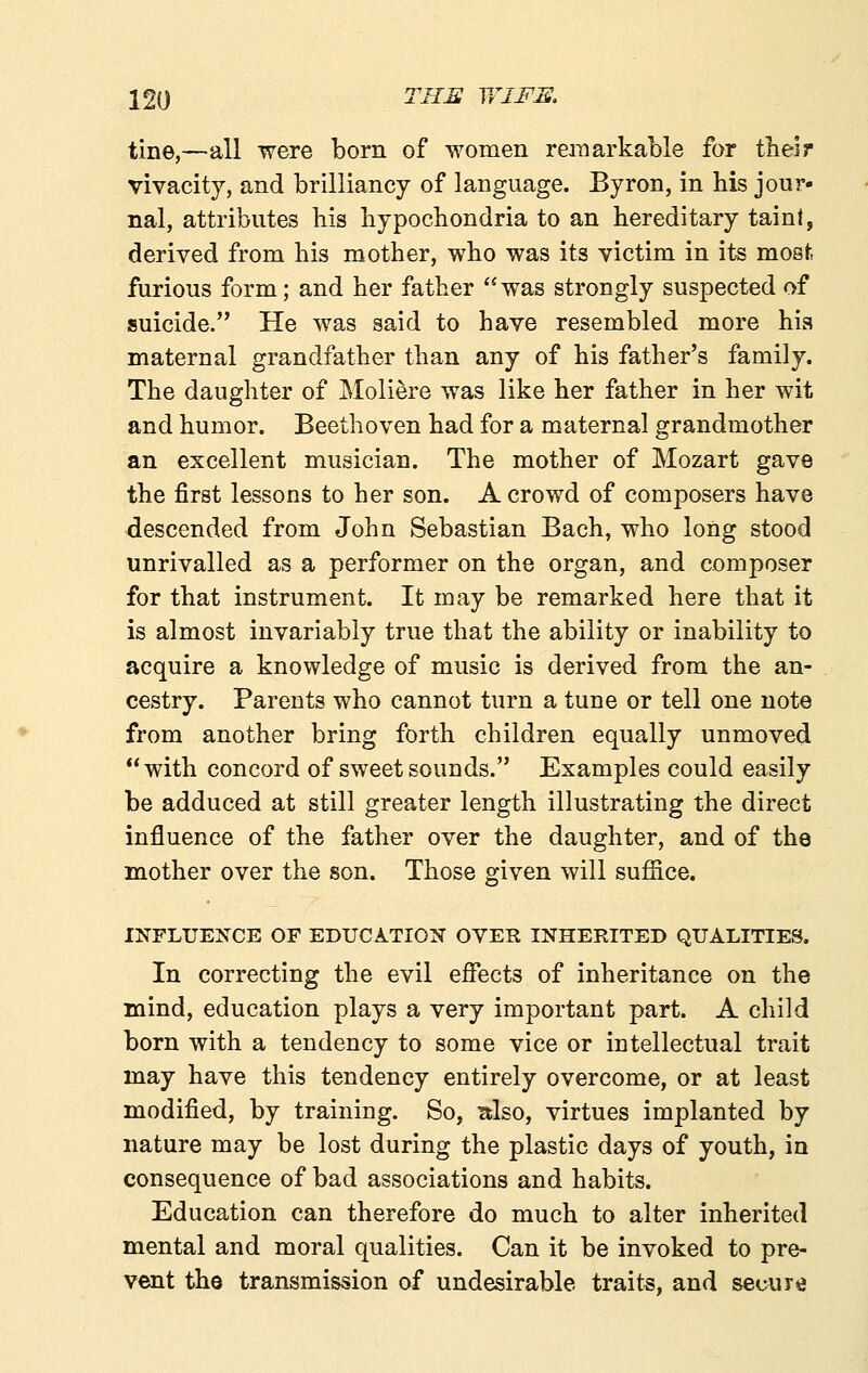 tine,—all were born of women remarkable for their vivacity, and brilliancy of language. Byron, in his jour- nal, attributes his hypochondria to an hereditary taint, derived from his mother, who was its victim in its most furious form; and her father was strongly suspected of suicide. He was said to have resembled more hia maternal grandfather than any of his father's family. The daughter of Moliere was like her father in her wit and humor. Beethoven had for a maternal grandmother an excellent musician. The mother of Mozart gave the first lessons to her son. A crowd of composers have descended from John Sebastian Bach, who long stood unrivalled as a performer on the organ, and composer for that instrument. It may be remarked here that it is almost invariably true that the ability or inability to acquire a knowledge of music is derived from the an- cestry. Parents who cannot turn a tune or tell one note from another bring forth children equally unmoved with concord of sweet sounds. Examples could easily be adduced at still greater length illustrating the direct influence of the father over the daughter, and of the mother over the son. Those given will suffice. INFLUENCE OF EDUCATION OVER INHERITED QUALITIES. In correcting the evil effects of inheritance on the mind, education plays a very important part. A child born with a tendency to some vice or intellectual trait may have this tendency entirely overcome, or at least modified, by training. So, itlso, virtues implanted by nature may be lost during the plastic days of youth, in consequence of bad associations and habits. Education can therefore do much to alter inherited mental and moral qualities. Can it be invoked to pre- vent tho transmission of undesirable traits, and secure