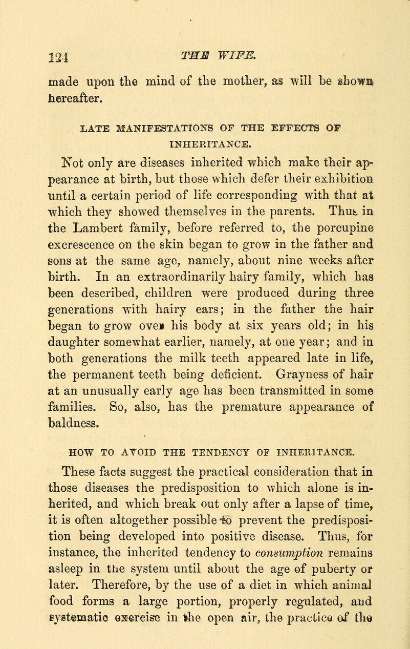 224 T^^ WIFJS, made upon the mind of tlie motlier, as will be shown hereafter. LATE MANIFESTATIONS OF THE EFFECTS OP INHERITANCE. Kot only are diseases inherited which make their ap- pearance at birth, but those which defer their exhibition until a certain period of life corresponding with that at which they showed themselves in the parents. Thut in the Lambert family, before referred to, the porcupine excrescence on the skin began to grow in the father and sons at the same age, namely, about nine weeks after birth. In an extraordinarily hairy family, which has been described, children were produced during three generations with hairy ears; in the father the hair began to grow oveii his body at six years old; in his daughter somewhat earlier, namely, at one year; and in both generations the milk teeth appeared late in life, the permanent teeth being deficient. Grayness of hair at an unusually early age has been transmitted in some families. So, also, has the premature appearance of baldness. HOW TO ATOID THE TENDENCY OF INHERITANCE. These facts suggest the practical consideration that in those diseases the predisposition to which alone is in- herited, and which break out only after a lapse of time, it is often altogether possible io prevent the predisposi- tion being developed into positive disease. Thus, for instance, the inherited tendency to consumption remains asleep in the system until about the age of puberty or later. Therefore, by the use of a diet in which animal food forms a large portion, properly regulated, and eystematio exercise in *he open air, the practice of the