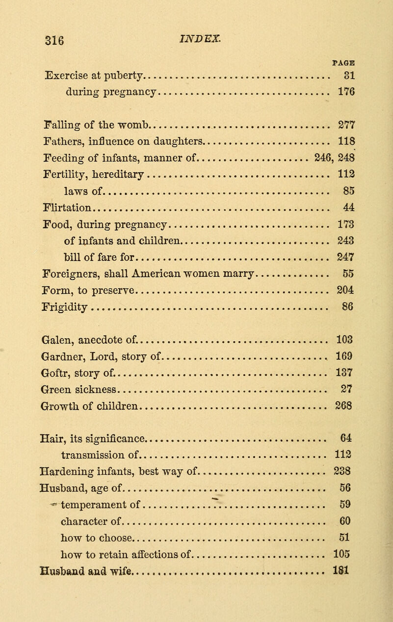 PAGE Exercise at puberty 81 during pregnancy 176 Falling of tlie womb.. 277 Fathers, influence on daughters 118 Feeding of infants, manner of 246, 248 Fertility, hereditary 113 laws of 85 Flirtation 44 Food, during pregnancy 173 of infants and children 243 bill of fare for 247 Foreigners, shall American women marry 55 Form, to preserve 204 Frigidity 86 Galen, anecdote of. 103 Gardner, Lord, story of 169 Goftr, story of. 137 Green sickness 27 Growth of children 268 Hair, its significance 64 transmission of 112 Hardening infants, best way of 238 Husband, age of 56 ^temperament of 59 character of 60 how to choose 51 how to retain afiections of 105 Husband and wife 181