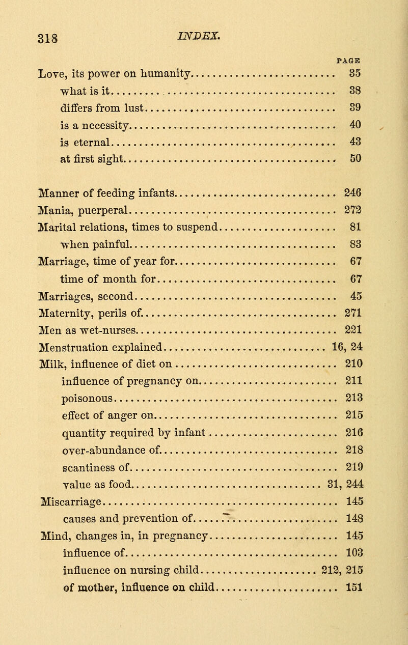 PAGE Love, its power on humanity 35 what is it : 38 differs from lust 39 is a necessity 40 is eternal 43 at first sight 50 Manner of feeding infants 246 Mania, puerperal 272 Marital relations, times to suspend 81 when painful 83 Marriage, time of year for 67 time of month for 67 Marriages, second 45 Maternity, perils of. 271 Men as wet-nurses 221 Menstruation explained 16, 24 Milk, influence of diet on 210 influence of pregnancy on 211 poisonous 213 effect of anger on 215 quantity required by infant 216 over-abundance of. 218 scantiness of 219 value as food 31, 244 Miscarriage 145 causes and prevention of .! 148 Mind, changes in, in pregnancy 145 influence of 103 influence on nursing child 212, 215 of mother, influence on child 151