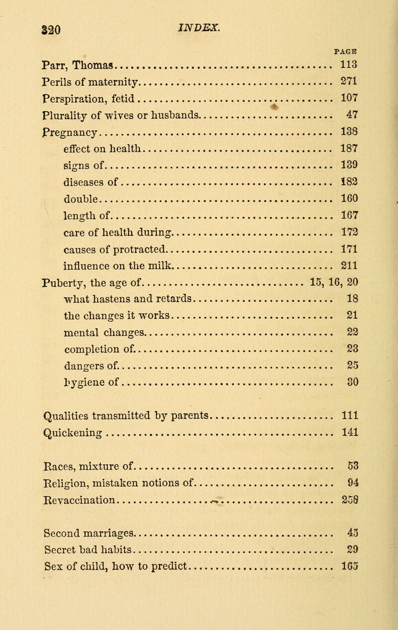 PAGE Parr, Thomas 113 Perils of maternity 271 perspiration, fetid 107 Plurality of wives or husbands 47 Pregnancy 138 eflFect on health 187 signs of 139 diseases of 183 double 160 length of 167 care of health during 172 causes of protracted 171 influence on the milk 211 Puberty, the age of e.... 15, 16, 20 what hastens and retards 18 the changes it works 21 mental changes 22 completion of. 23 dangers of. 25 hygiene of 80 Qualities transmitted by parents Ill Quickening 141 Paces, mixture of 53 Peliglon, mistaken notions of 94 Revaccination .-. 258 Second marriages 43 Secret bad habits 29 Sex of child, how to predict 165