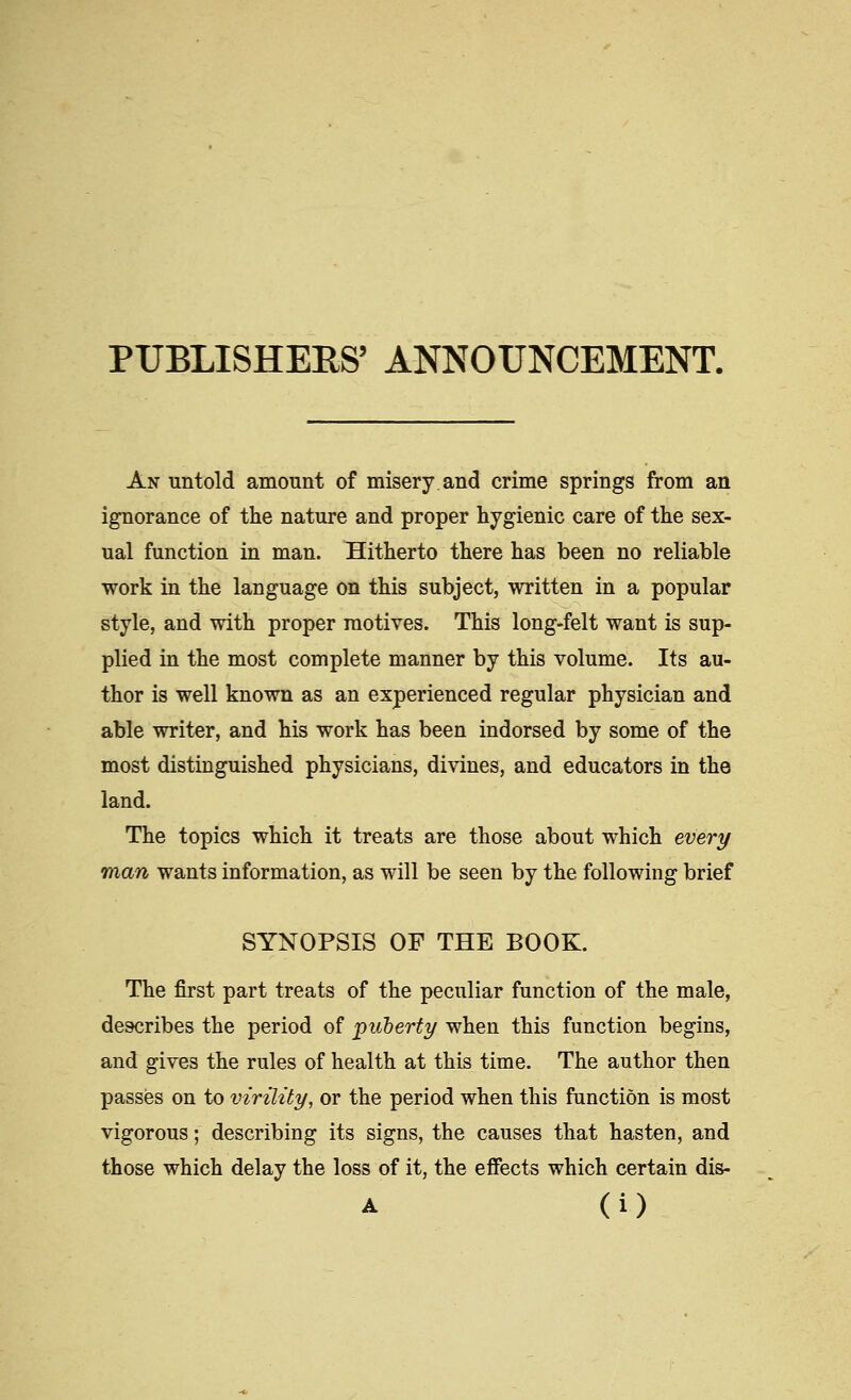 PUBLISHEES' ANNOUNCEMENT. An untold amount of misery and crime springs from an ignorance of the nature and proper hygienic care of the sex- ual function in man. Hitherto there has been no reliable work in the language on this subject, written in a popular style, and with proper motives. This long-felt want is sup- plied in the most complete manner by this volume. Its au- thor is well known as an experienced regular physician and able writer, and his work has been indorsed by some of the most distinguished physicians, divines, and educators in the land. The topics which it treats are those about which every man wants information, as will be seen by the following brief SYNOPSIS OF THE BOOK. The first part treats of the peculiar function of the male, describes the period of puberty when this function begins, and gives the rules of health at this time. The author then passes on to virility, or the period when this function is most vigorous; describing its signs, the causes that hasten, and those which delay the loss of it, the effects which certain dis-