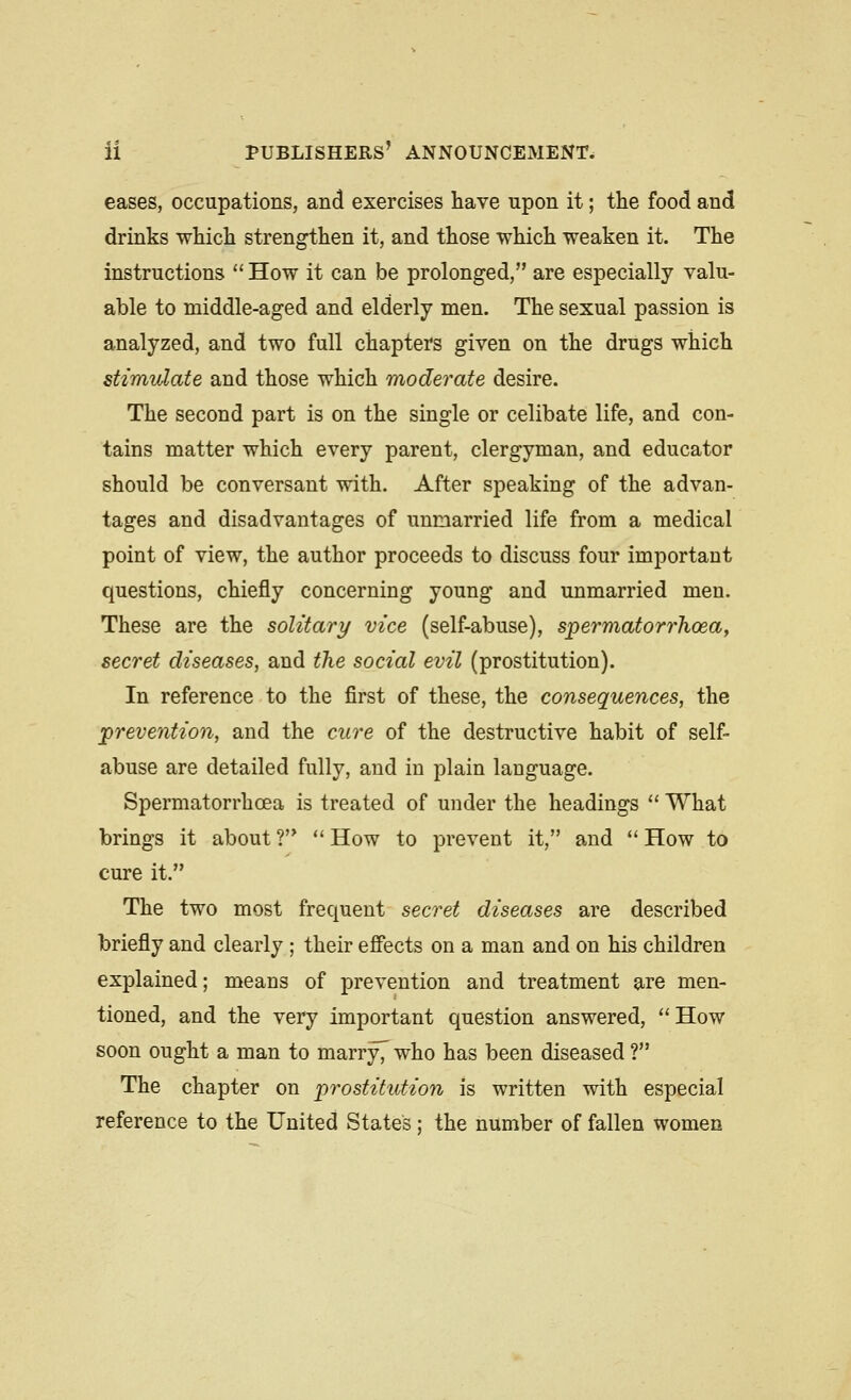 eases, occupations, and exercises have upon it; the food and drinks -which strengthen it, and those which weaken it. The instructions  How it can be prolonged, are especially valu- able to middle-aged and elderly men. The sexual passion is analyzed, and two full chapters given on the drugs which stimulate and those which moderate desire. The second part is on the single or celibate life, and con- tains matter which every parent, clergyman, and educator should be conversant with. After speaking of the advan- tages and disadvantages of unmarried life from a medical point of view, the author proceeds to discuss four important questions, chiefly concerning young and unmarried men. These are the solitary vice (self-abuse), spermatorrhoea, secret diseases, and the social evil (prostitution). In reference to the first of these, the consequences, the prevention, and the cure of the destructive habit of self- abuse are detailed fully, and in plain language. Spermatorrhoea is treated of under the headings  What brings it about ?  How to prevent it, and '' How to cure it. The two most frequent secret diseases are described briefly and clearly ; their effects on a man and on his children explained; means of prevention and treatment are men- tioned, and the very important question answered,  How soon ought a man to marry7 who has been diseased ? The chapter on prostitution is written with especial reference to the United States: the number of fallen women