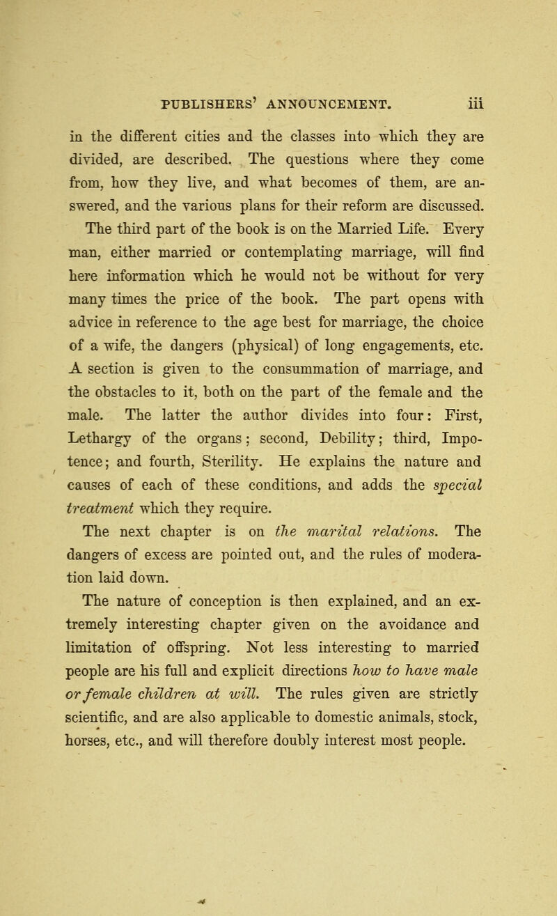 in the different cities and tlie classes into wliicli they are divided, are described. The questions where they come from, how they live, and what becomes of them, are an- swered, and the various plans for their reform are discussed. The third part of the book is on the Married Life. Every man, either married or contemplating marriage, will find here information which he would not be without for very many times the price of the book. The part opens with advice in reference to the age best for marriage, the choice of a wife, the dangers (physical) of long engagements, etc. A section is given to the consummation of marriage, and the obstacles to it, both on the part of the female and the male. The latter the author divides into four: First, Lethargy of the organs; second. Debility; third. Impo- tence; and fourth. Sterility. He explains the nature and causes of each of these conditions, and adds the special treatment which they require. The next chapter is on the martial relations. The dangers of excess are pointed out, and the rules of modera- tion laid down. The nature of conception is then explained, and an ex- tremely interesting chapter given on the avoidance and limitation of offspring. Not less interesting to married people are his full and explicit directions how to have male or female children at will. The rules given are strictly scientific, and are also applicable to domestic animals, stock, horses, etc., and will therefore doubly interest most people.