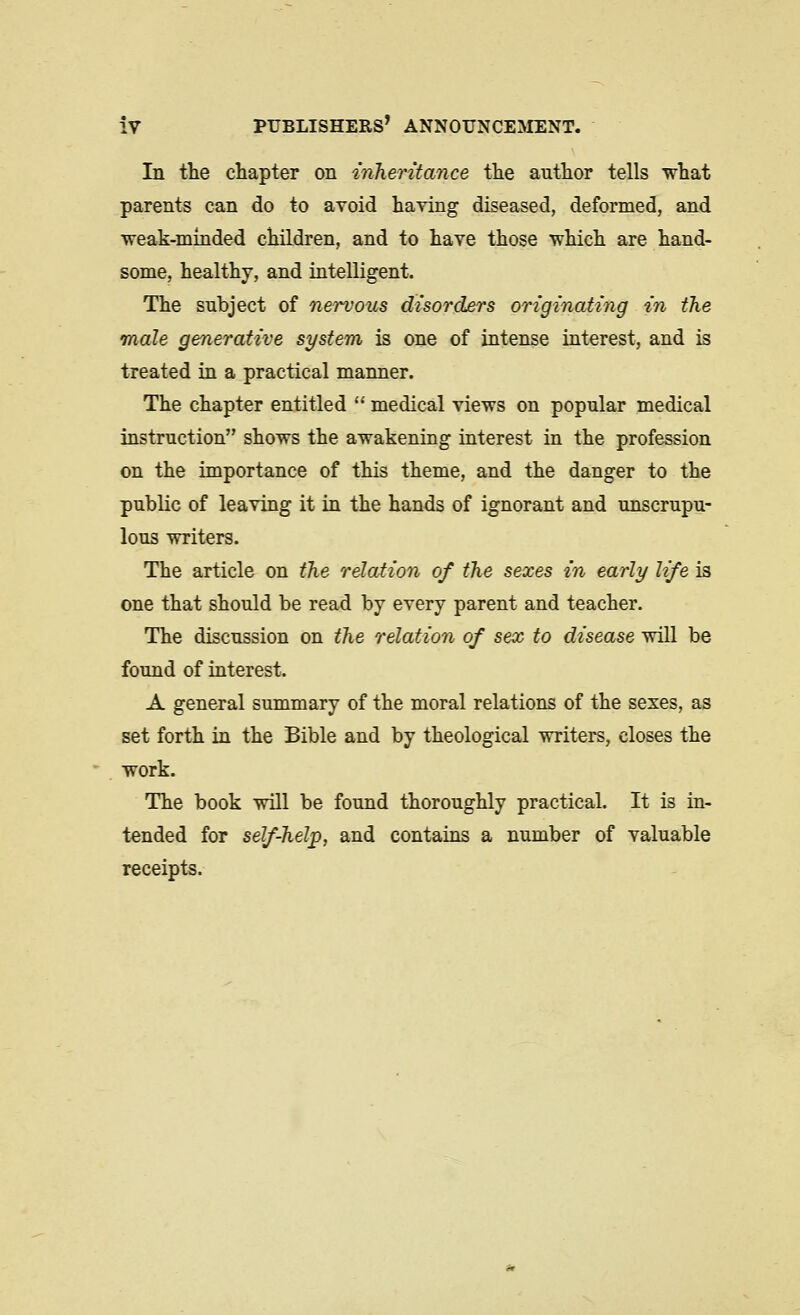 In the chapter on inTieritance the author tells what parents can do to avoid having diseased, deformed, and weak-minded children, and to have those which are hand- some, healthy, and intelligent. The subject of nervous disorders originating in the male generative system is one of intense interest, and is treated in a practical manner. The chapter entitled  medical views on popular medical instruction shows the awakening interest in the profession on the importance of this theme, and the danger to the public of leaving it in the hands of ignorant and unscrupu- lous writers. The article on the relation of the sexes in early life is one that should be read by every parent and teacher. The discussion on the relation of sex to disease will be found of interest. A general summary of the moral relations of the sexes, as set forth in the Bible and by theological writers, closes the work. The book will be found thoroughly practical. It is in- tended for self-help, and contains a number of valuable receipts.