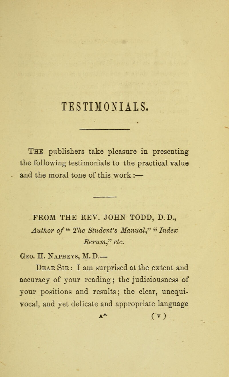 TESTIMONIALS. The publishers take pleasure in presenting the following testimonials to the practical value and the moral tone of this work:— FROM THE KEY. JOHN TODD, D. D., Author of  The Students Manual,^^  Index Rerum^''^ etc, Geo. H. Napheys, M. D.— Dear Sir : I am surprised at the extent and accuracy of your reading; the judiciousness of your positions and results; the clear, unequi- vocal, and yet delicate and appropriate language