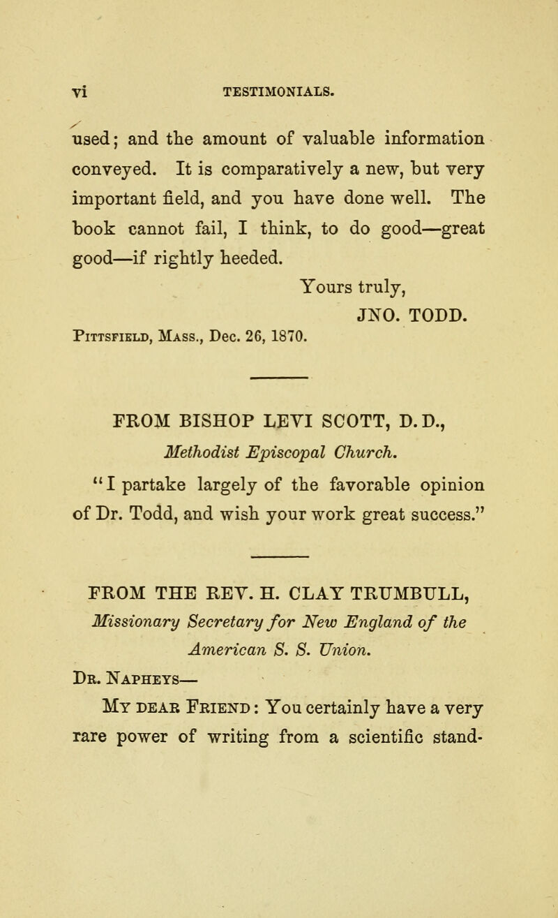 y used; and tlie amount of valuable information conveyed. It is comparatively a new, but very important field, and you have done well. The book cannot fail, I think, to do good—great good—if rightly heeded. Yours truly, JNO. TODD. PiTTSFiELD, Mass., Dec. 26,1870. FROM BISHOP LEVI SCOTT, D.D., Methodist Episcopal Church, I partake largely of the favorable opinion of Dr. Todd, and wish your work great success. FROM THE REY. H. CLAY TRUMBULL, Missionary Secretary for New England of the American S. S. Union, Dr. Napheys— My dear Friend : You certainly have a very rare power of writing from a scientific stand-
