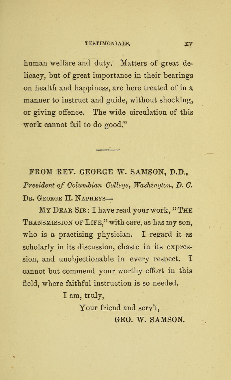 human welfare and duty. Matters of great de- licacy, but of great importance in their bearings on health and happiness, are here treated of in a manner to instruct and guide, without shocking, or giving offence. The wide circulation of this work cannot fail to do good. FROM KEY. GEORGE W. SAMSOX, D.D., President of Columbian College, Washington, D. G, Dr. George H. Napheys— My Dear Sir : I have read your work,  The Transmission of Life, with care, as has my son, who is a practising physician. I regard it as scholarly in its discussion, chaste in its expres- sion, and unobjectionable in every respect. I cannot but commend your worthy effort in this field, where faithful instruction is so needed. I am, truly. Your friend and serv't, GEO. W. SAMSON.