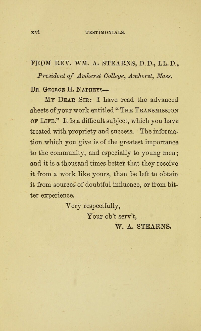 FEQM KEY. WM. A. STEARNS, D.D., LL.D., President of Amherst College^ Amherst, Mass, Dk. George H. Napheys— My Deab Sir: I have read the advanced sheets of your work entitled *' The Teansmission OF Life.'' It is a difS.cult subject, whicli you have treated with propriety and success. The informa- tion which you give is of the greatest importance to the community, and especially to young men ; and it is a thousand times better that they receive it from a work like yours, than be left to obtain it from sources of doubtful influence, or from bit- ter experience. Yery respectfally, Your ob't serv't, W. A. STEARNS.