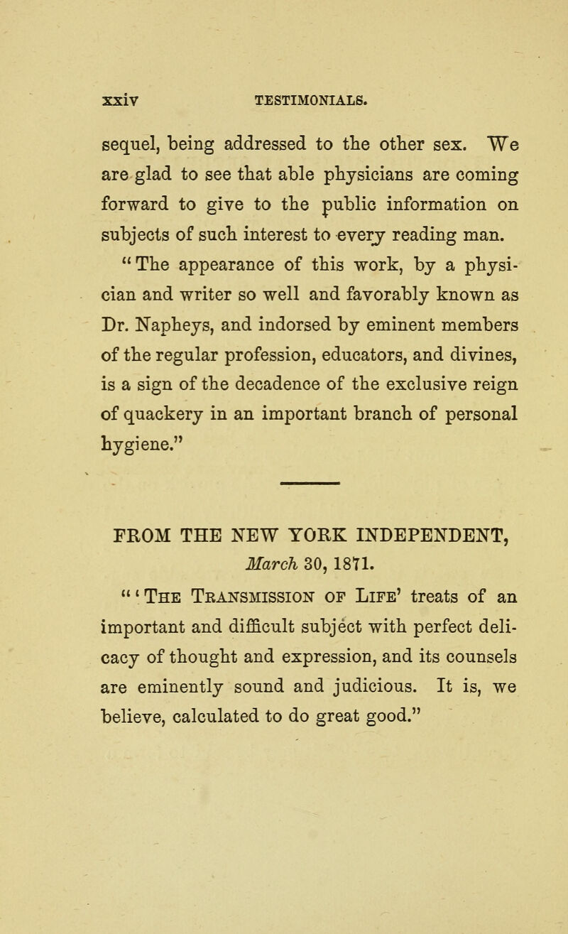 sequel, being addressed to the other sex. We are glad to see that able physicians are coming forward to give to the public information on subjects of such interest to everj reading man. The appearance of this work, by a physi- cian and writer so well and favorably known as Dr. Napheys, and indorsed by eminent members of the regular profession, educators, and divines, is a sign of the decadence of the exclusive reign of quackery in an important branch of personal hygiene. FROM THE NEW YORK INDEPENDENT, March 30, ISU. 'The Transmission of Life' treats of an important and difficult subject with perfect deli- cacy of thought and expression, and its counsels are eminently sound and judicious. It is, we believe, calculated to do great good.