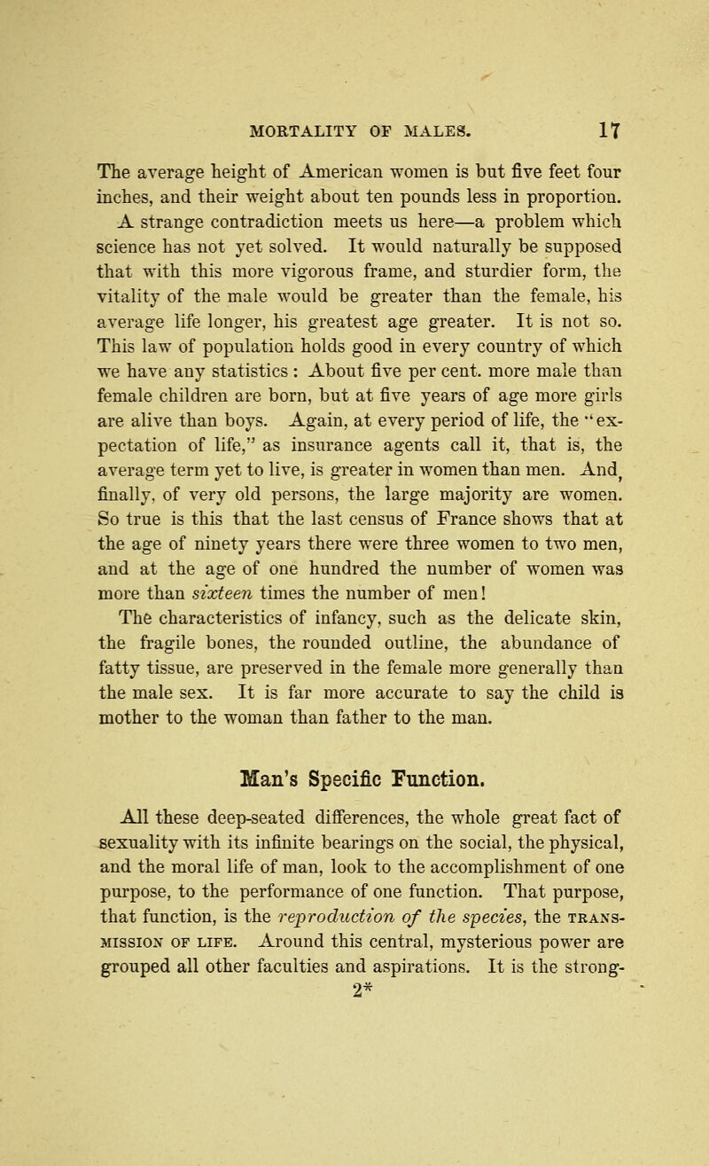 The average height of American women is but five feet four inches, and their weight about ten pounds less in proportion. A strange contradiction meets us here—a problem which science has not yet solved. It would naturally be supposed that with this more vigorous frame, and sturdier form, the vitality of the male would be greater than the female, his average life longer, his greatest age greater. It is not so. This law of population holds good in every country of which we have any statistics : About five per cent, more male than female children are born, but at five years of age more girls are alive than boys. Again, at every period of life, the *' ex- pectation of life, as insurance agents call it, that is, the average term yet to live, is greater in women than men. And^ finally, of very old persons, the large majority are women. So true is this that the last census of France shows that at the age of ninety years there were three women to two men, and at the age of one hundred the number of women was more than sixteen times the number of men! The characteristics of infancy, such as the delicate skin, the fragile bones, the rounded outline, the abundance of fatty tissue, are preserved in the female more generally than the male sex. It is far more accurate to say the child is mother to the woman than father to the man. Man's Specific Function. All these deep-seated differences, the whole great fact of sexuality with its infinite bearings on the social, the physical, and the moral life of man, look to the accomplishment of one purpose, to the performance of one function. That purpose, that function, is the re-production of the species, the trans- mission OF LIFE. Around this central, mysterious power are grouped all other faculties and aspirations. It is the strong- 2*