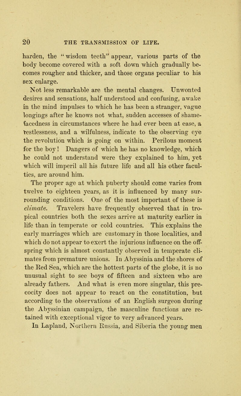 harden, the  wisdom teeth appear, various parts of the body become covered with a soft down which gradually be- comes rougher and thicker, and those organs peculiar to his sex enlarge. Not less remarkable are the mental changes. Unwonted desires and sensations, half understood and confusing, awake in the mind impulses to which he has been a stranger, vague longings after he knows not what, sudden accesses of shame- facedness in circumstances where he had ever been at ease, a Yestlessness, and a wilfulness, indicate to the observing eye the revolution which is going on within. Perilous moment for the boy! Dangers of which he has no knowledge, which he could not understand were they explained to him, yet which will imperil all his future life and all his other facul- ties, are around him. The proper age at which puberty should come varies from twelve to eighteen years, as it is influenced by many sur- rounding conditions. One of the most important of these is climate. Travelers have frequently observed that in tro- pical countries both the sexes arrive at maturity earlier in life than in temperate or cold countries. This explains the early marriages which are customary in those localities, and which do not appear to exert the injurious influence on the off- spring which is almost constantly observed in temperate cli- mates from premature unions. In Abyssinia and the shores of the Eed Sea, which are the hottest parts of the globe, it is no unusual sight to see boys of fifteen and sixteen who are already fathers. And what is even more singular, this pre- cocity does not appear to react on the constitution, but according to the observations of an English surgeon during the Abyssinian campaign, the masculine functions are re- tained with exceptional vigor to very advanced years. In Lapland, Northern Russia, and Siberia the young men