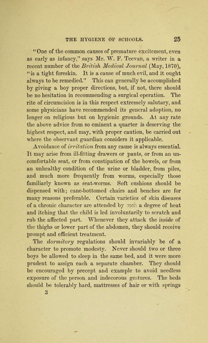  One of the common causes of premature excitement, even as early as infancy, says Mr. W. F. Teevan, a writer in a recent number of the British Medical Journal (May, 1870), is a tight foreskin. It is a cause of much evil, and it ought always to be remedied. This can generally be accomplished by giving a boy proper directions, but, if not, there should be no hesitation in recommending a surgical operation. The rite of circumcision is in this respect extremely salutary, and some physicians have recommended its general adoption, no longer on religious but on hygienic grounds. At any rate the above advice from so eminent a quarter is deserving the highest respect, and may, with proper caution, be carried out where the observant guardian considers it applicable. Avoidance of irritation from any cause is always essential. It may arise from ill-fitting drawers or pants, or from an un- comfortable seat, or from constipation of the bowels, or from an unhealthy condition of the urine or bladder, from piles, and much more frequently from worms, especially those familiarly known as seat-worms. Soft cushions should be dispensed with; cane-bottomed chairs and benches are for many reasons preferable. Certain varieties of skin diseases of a chronic character are attended by :nch a degree of heat and itching that the child is led involuntarily to scratch and rub the afiected part. Whenever they attack the inside of the thighs or lower part of the abdomen, they should receive prompt and efficient treatment. The dormitory regulations should invariably be of a character to promote modesty. Never should two or three boys be allowed to sleep in the same bed, and it were more prudent to assign each a separate chamber. They should be encouraged by precept and example to avoid needless exposure of the person and indecorous gestures. The beds should be tolerably hard, mattresses of hair or with springs 3