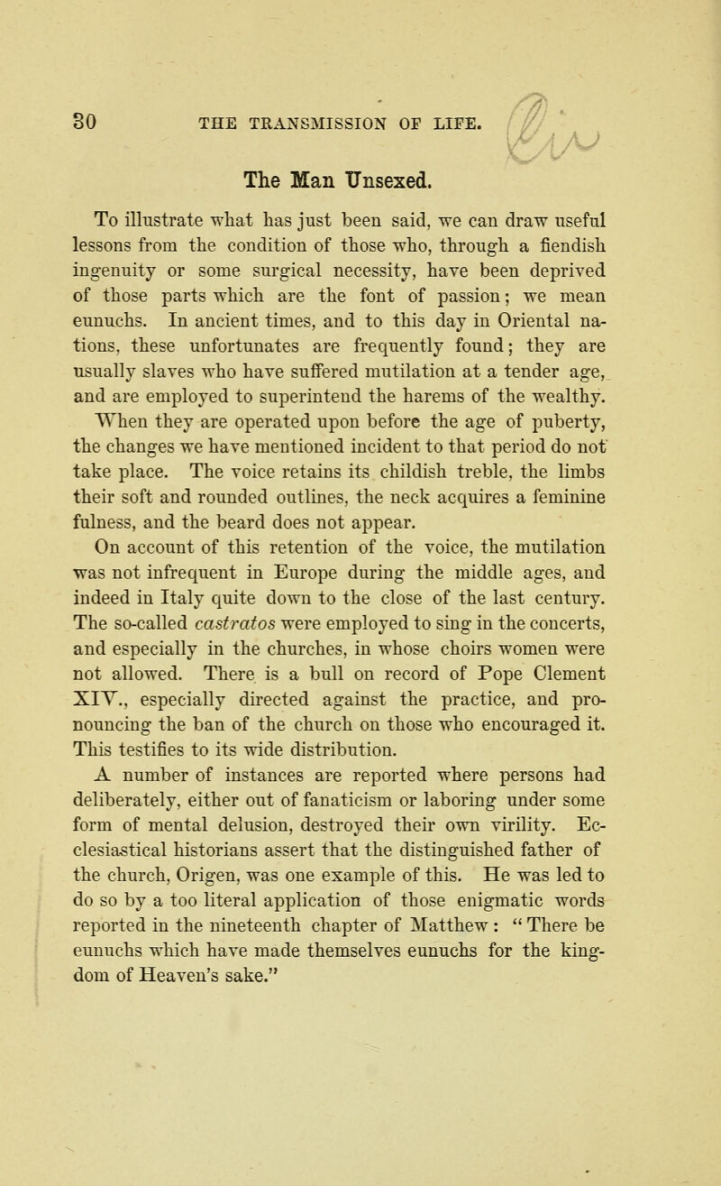 The Man Unsexed. iA^ To illustrate wliat has just been said, we can draw useful lessons from the condition of those who, through a fiendish ingenuity or some surgical necessity, have been deprived of those parts which are the font of passion; we mean eunuchs. In ancient times, and to this day in Oriental na- tions, these unfortunates are frequently found; they are usually slaves who have suffered mutilation at a tender age,, and are employed to superintend the harems of the wealthy. When they are operated upon before the age of puberty, the changes we have mentioned incident to that period do not take place. The voice retains its childish treble, the limbs their soft and rounded outlines, the neck acquires a feminine fulness, and the beard does not appear. On account of this retention of the voice, the mutilation was not infrequent in Europe during the middle ages, and indeed in Italy quite down to the close of the last century. The so-called castratos were employed to sing in the concerts, and especially in the churches, in whose choirs women were not allowed. There is a bull on record of Pope Clement XIY., especially directed against the practice, and pro- nouncing the ban of the church on those who encouraged it. This testifies to its wide distribution. A number of instances are reported where persons had deliberately, either out of fanaticism or laboring under some form of mental delusion, destroyed their own virility. Ec- clesiastical historians assert that the distinguished father of the church, Origen, was one example of this. He was led to do so by a too literal application of those enigmatic words reported in the nineteenth chapter of Matthew :  There be eunuchs which have made themselves eunuchs for the king- dom of Heaven's sake.